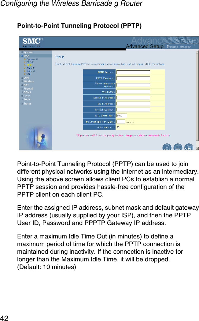 Configuring the Wireless Barricade g Router42Point-to-Point Tunneling Protocol (PPTP)Point-to-Point Tunneling Protocol (PPTP) can be used to join different physical networks using the Internet as an intermediary. Using the above screen allows client PCs to establish a normal PPTP session and provides hassle-free configuration of the PPTP client on each client PC.Enter the assigned IP address, subnet mask and default gateway IP address (usually supplied by your ISP), and then the PPTP User ID, Password and PPPTP Gateway IP address. Enter a maximum Idle Time Out (in minutes) to define a maximum period of time for which the PPTP connection is maintained during inactivity. If the connection is inactive for longer than the Maximum Idle Time, it will be dropped. (Default: 10 minutes)