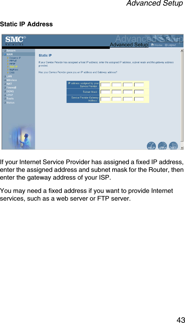 Advanced Setup43Static IP AddressIf your Internet Service Provider has assigned a fixed IP address, enter the assigned address and subnet mask for the Router, then enter the gateway address of your ISP. You may need a fixed address if you want to provide Internet services, such as a web server or FTP server.