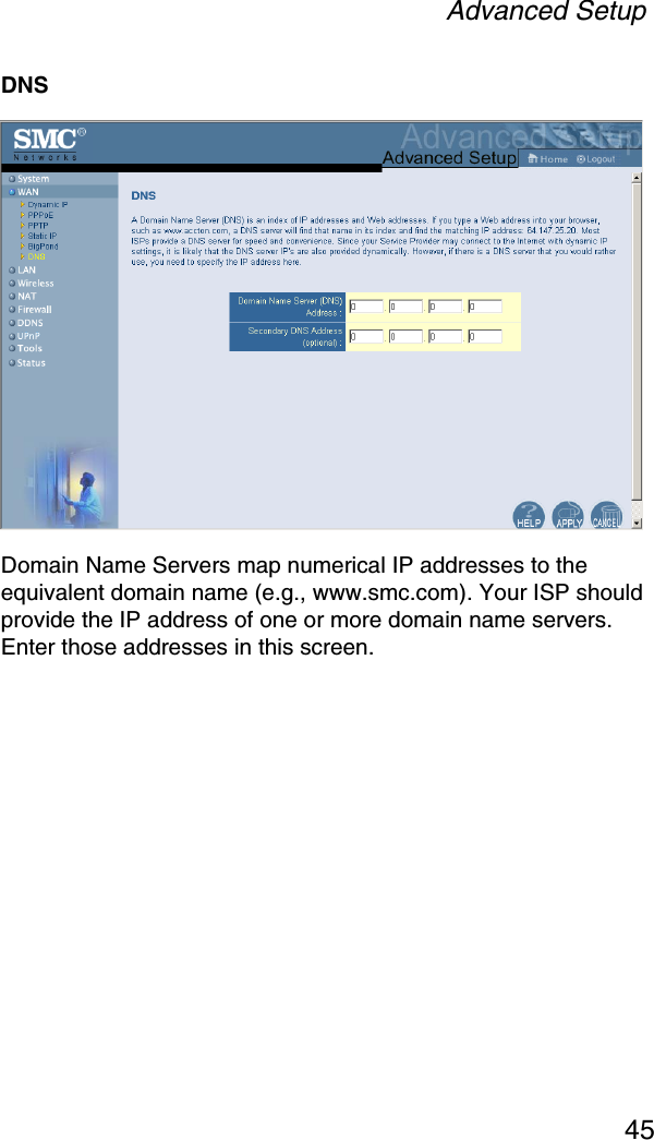 Advanced Setup45DNSDomain Name Servers map numerical IP addresses to the equivalent domain name (e.g., www.smc.com). Your ISP should provide the IP address of one or more domain name servers. Enter those addresses in this screen.