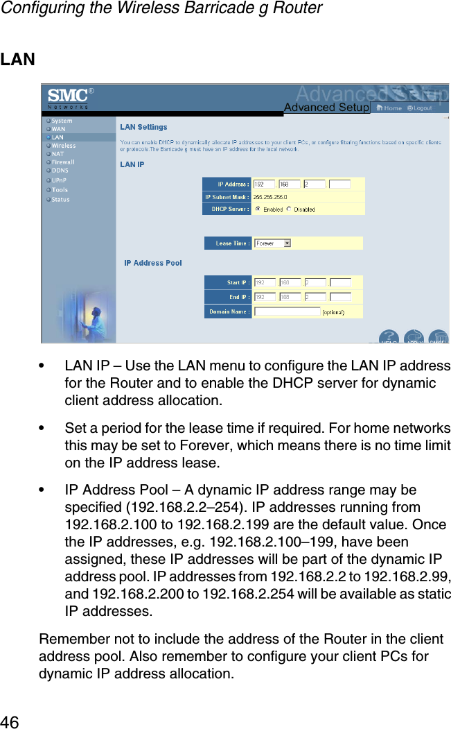 Configuring the Wireless Barricade g Router46LAN•LAN IP – Use the LAN menu to configure the LAN IP address for the Router and to enable the DHCP server for dynamic client address allocation. •Set a period for the lease time if required. For home networks this may be set to Forever, which means there is no time limit on the IP address lease.•IP Address Pool – A dynamic IP address range may be specified (192.168.2.2–254). IP addresses running from 192.168.2.100 to 192.168.2.199 are the default value. Once the IP addresses, e.g. 192.168.2.100–199, have been assigned, these IP addresses will be part of the dynamic IP address pool. IP addresses from 192.168.2.2 to 192.168.2.99, and 192.168.2.200 to 192.168.2.254 will be available as static IP addresses.Remember not to include the address of the Router in the client address pool. Also remember to configure your client PCs for dynamic IP address allocation.