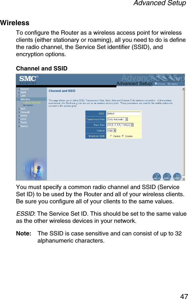 Advanced Setup47WirelessTo configure the Router as a wireless access point for wireless clients (either stationary or roaming), all you need to do is define the radio channel, the Service Set identifier (SSID), and encryption options.Channel and SSIDYou must specify a common radio channel and SSID (Service Set ID) to be used by the Router and all of your wireless clients. Be sure you configure all of your clients to the same values.ESSID: The Service Set ID. This should be set to the same value as the other wireless devices in your network.Note: The SSID is case sensitive and can consist of up to 32 alphanumeric characters.