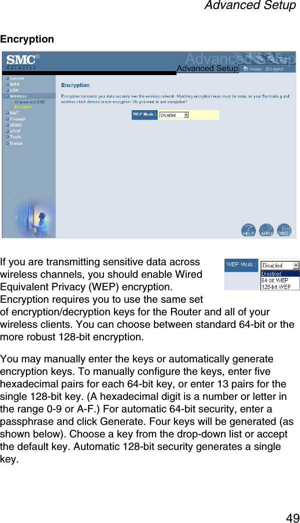 Advanced Setup49EncryptionIf you are transmitting sensitive data across wireless channels, you should enable Wired Equivalent Privacy (WEP) encryption. Encryption requires you to use the same set of encryption/decryption keys for the Router and all of your wireless clients. You can choose between standard 64-bit or the more robust 128-bit encryption.You may manually enter the keys or automatically generate encryption keys. To manually configure the keys, enter five hexadecimal pairs for each 64-bit key, or enter 13 pairs for the single 128-bit key. (A hexadecimal digit is a number or letter in the range 0-9 or A-F.) For automatic 64-bit security, enter a passphrase and click Generate. Four keys will be generated (as shown below). Choose a key from the drop-down list or accept the default key. Automatic 128-bit security generates a single key.