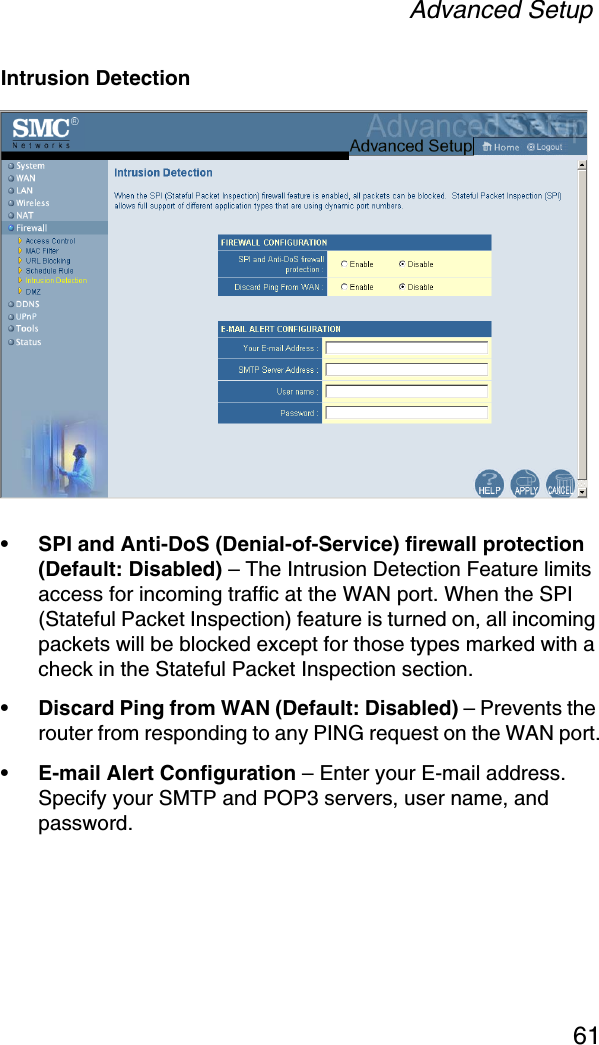 Advanced Setup61Intrusion Detection•SPI and Anti-DoS (Denial-of-Service) firewall protection (Default: Disabled) – The Intrusion Detection Feature limits access for incoming traffic at the WAN port. When the SPI (Stateful Packet Inspection) feature is turned on, all incoming packets will be blocked except for those types marked with a check in the Stateful Packet Inspection section.•Discard Ping from WAN (Default: Disabled) – Prevents the router from responding to any PING request on the WAN port.•E-mail Alert Configuration – Enter your E-mail address. Specify your SMTP and POP3 servers, user name, and password.
