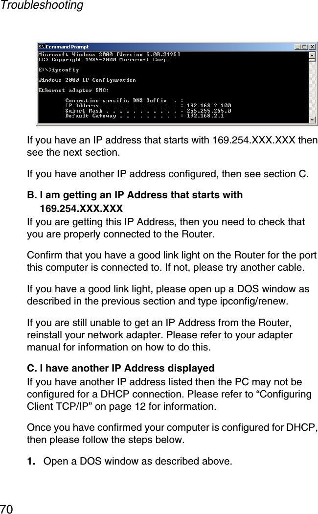 Troubleshooting70If you have an IP address that starts with 169.254.XXX.XXX then see the next section. If you have another IP address configured, then see section C. B. I am getting an IP Address that starts with 169.254.XXX.XXX If you are getting this IP Address, then you need to check that you are properly connected to the Router. Confirm that you have a good link light on the Router for the port this computer is connected to. If not, please try another cable. If you have a good link light, please open up a DOS window as described in the previous section and type ipconfig/renew. If you are still unable to get an IP Address from the Router, reinstall your network adapter. Please refer to your adapter manual for information on how to do this. C. I have another IP Address displayed If you have another IP address listed then the PC may not be configured for a DHCP connection. Please refer to “Configuring Client TCP/IP” on page 12 for information. Once you have confirmed your computer is configured for DHCP, then please follow the steps below. 1. Open a DOS window as described above. 