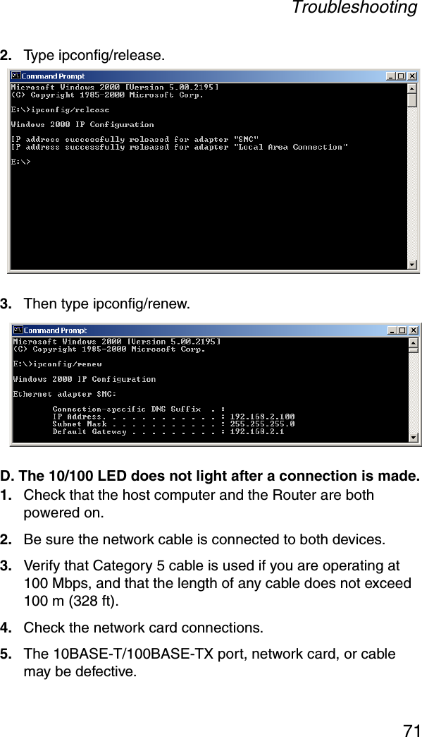 Troubleshooting712. Type ipconfig/release.3. Then type ipconfig/renew. D. The 10/100 LED does not light after a connection is made.1. Check that the host computer and the Router are both powered on.2. Be sure the network cable is connected to both devices.3. Verify that Category 5 cable is used if you are operating at 100 Mbps, and that the length of any cable does not exceed 100 m (328 ft).4. Check the network card connections.5. The 10BASE-T/100BASE-TX port, network card, or cable may be defective. 