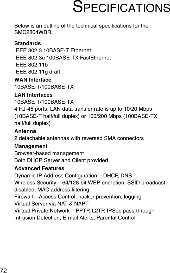 72SPECIFICATIONSBelow is an outline of the technical specifications for the SMC2804WBR.StandardsIEEE 802.3 10BASE-T Ethernet IEEE 802.3u 100BASE-TX FastEthernetIEEE 802.11bIEEE 802.11g draftWAN Interface 10BASE-T/100BASE-TXLAN Interfaces10BASE-T/100BASE-TX4 RJ-45 ports: LAN data transfer rate is up to 10/20 Mbps (10BASE-T half/full duplex) or 100/200 Mbps (100BASE-TX half/full duplex)Antenna2 detachable antennas with reversed SMA connectorsManagement Browser-based managementBoth DHCP Server and Client providedAdvanced FeaturesDynamic IP Address Configuration – DHCP, DNSWireless Security – 64/128-bit WEP encrption, SSID broadcast disabled, MAC address filteringFirewall – Access Control, hacker prevention, loggingVirtual Server via NAT &amp; NAPTVirtual Private Network – PPTP, L2TP, IPSec pass-throughIntrusion Detection, E-mail Alerts, Parental Control