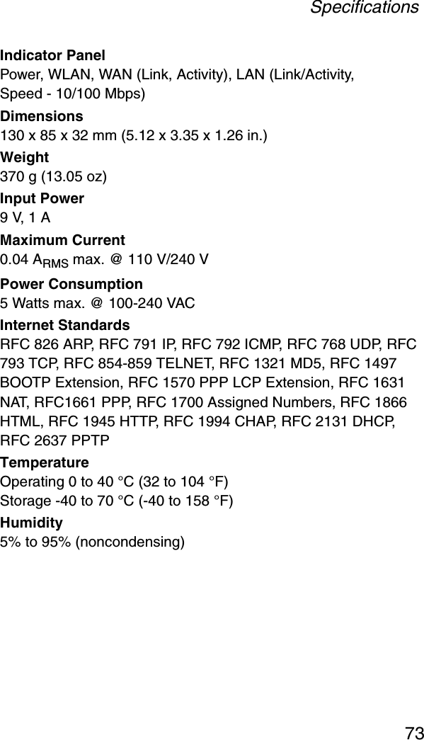 Specifications73Indicator PanelPower, WLAN, WAN (Link, Activity), LAN (Link/Activity, Speed - 10/100 Mbps)Dimensions130 x 85 x 32 mm (5.12 x 3.35 x 1.26 in.)Weight370 g (13.05 oz)Input Power9 V, 1 AMaximum Current0.04 ARMS max. @ 110 V/240 VPower Consumption5 Watts max. @ 100-240 VACInternet StandardsRFC 826 ARP, RFC 791 IP, RFC 792 ICMP, RFC 768 UDP, RFC 793 TCP, RFC 854-859 TELNET, RFC 1321 MD5, RFC 1497 BOOTP Extension, RFC 1570 PPP LCP Extension, RFC 1631 NAT, RFC1661 PPP, RFC 1700 Assigned Numbers, RFC 1866 HTML, RFC 1945 HTTP, RFC 1994 CHAP, RFC 2131 DHCP, RFC 2637 PPTPTemperatureOperating 0 to 40 °C (32 to 104 °F)Storage -40 to 70 °C (-40 to 158 °F)Humidity5% to 95% (noncondensing)