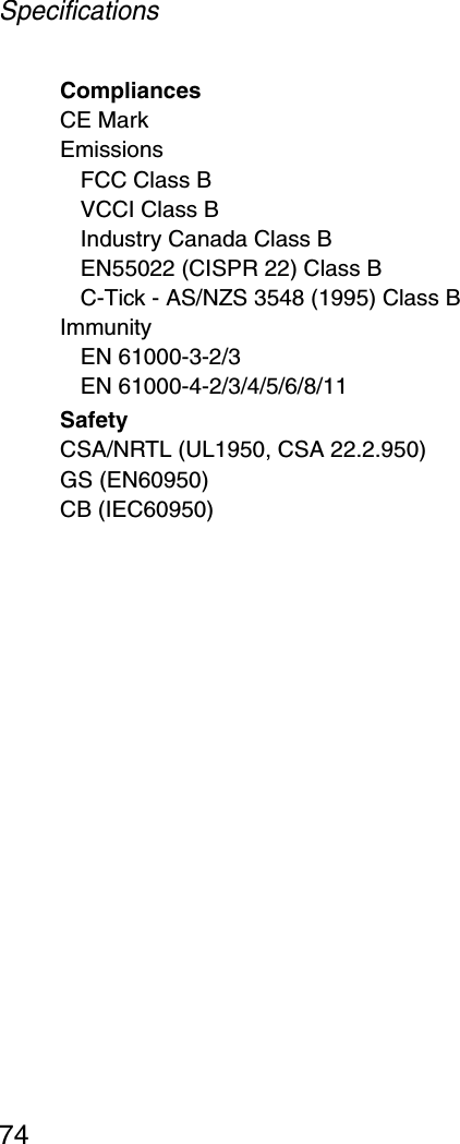 Specifications74CompliancesCE MarkEmissionsFCC Class BVCCI Class BIndustry Canada Class BEN55022 (CISPR 22) Class BC-Tick - AS/NZS 3548 (1995) Class BImmunityEN 61000-3-2/3EN 61000-4-2/3/4/5/6/8/11SafetyCSA/NRTL (UL1950, CSA 22.2.950)GS (EN60950)CB (IEC60950)