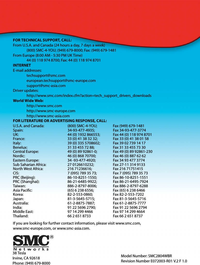 38 TeslaIrvine, CA 92618Phone: (949) 679-8000FOR TECHNICAL SUPPORT, CALL:From U.S.A. and Canada (24 hours a day, 7 days a week)(800) SMC-4-YOU; (949) 679-8000; Fax: (949) 679-1481 From Europe (8:00 AM - 5:30 PM UK Time)44 (0) 118 974 8700; Fax: 44 (0) 118 974 8701INTERNETE-mail addresses:techsupport@smc.comeuropean.techsupport@smc-europe.comsupport@smc-asia.comDriver updates: http://www.smc.com/index.cfm?action=tech_support_drivers_downloadsWorld Wide Web: http://www.smc.comhttp://www.smc-europe.comhttp://www.smc-asia.comFOR LITERATURE OR ADVERTISING RESPONSE, CALL:U.S.A. and Canada: (800) SMC-4-YOU; Fax (949) 679-1481Spain: 34-93-477-4935; Fax 34-93-477-3774UK:  44 (0) 1932 866553;  Fax 44 (0) 118 974 8701France: 33 (0) 41 38 32 32;  Fax 33 (0) 41 38 01 58Italy: 39 (0) 335 5708602; Fax 39 02 739 14 17Benelux: 31 33 455 72 88; Fax 31 33 455 73 30Central Europe:  49 (0) 89 92861-0;  Fax 49 (0) 89 92861-230Nordic:  46 (0) 868 70700;  Fax 46 (0) 887 62 62Eastern Europe: 34 -93-477-4920; Fax 34 93 477 3774Sub Saharian Africa:  27 0126610232;  Fax 27-11 314 9133North West Africa: 216 71236616; Fax 216 71751415CIS: 7 (095) 789 35 73;  Fax 7 (095) 789 35 73PRC (Beijing): 86-10-8251-1550; Fax 86-10-8251-1551PRC (Shanghai): 86-21-6485-9922; Fax 86-21-6495-7924Taiwan: 886-2-8797-8006; Fax 886-2-8797-6288Asia Pacific: (65) 6 238 6556; Fax (65) 6 238 6466Korea: 82-2-553-0860; Fax 82-2-553-7202Japan: 81-3-5645-5715; Fax 81-3-5645-5716Australia: 61-2-8875-7887; Fax 61-2-8875-7777India:  91 22 5696 2790;  Fax 91 22 5696 2794Middle East: 97 14 299 4466 Fax 97 14 299 4664Thailand: 66 2 651 8733 Fax 66 2 651 8737If you are looking for further contact information, please visit www.smc.com, www.smc-europe.com, or www.smc-asia.com.Model Number: SMC2804WBRRevision Number E072003-R01 V.2 F 1.0