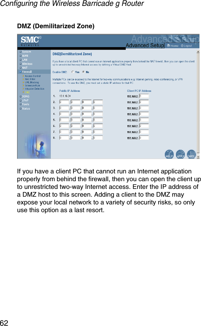 Configuring the Wireless Barricade g Router62DMZ (Demilitarized Zone)If you have a client PC that cannot run an Internet application properly from behind the firewall, then you can open the client up to unrestricted two-way Internet access. Enter the IP address of a DMZ host to this screen. Adding a client to the DMZ may expose your local network to a variety of security risks, so only use this option as a last resort.