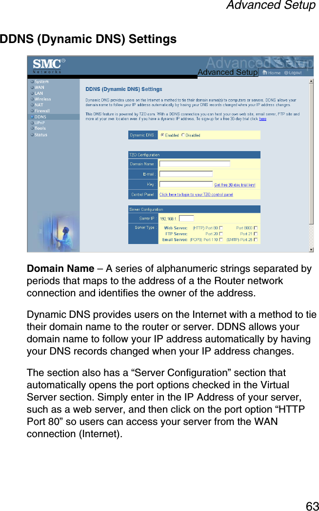 Advanced Setup63DDNS (Dynamic DNS) SettingsDomain Name – A series of alphanumeric strings separated by periods that maps to the address of a the Router network connection and identifies the owner of the address.Dynamic DNS provides users on the Internet with a method to tie their domain name to the router or server. DDNS allows your domain name to follow your IP address automatically by having your DNS records changed when your IP address changes.The section also has a “Server Configuration” section that automatically opens the port options checked in the Virtual Server section. Simply enter in the IP Address of your server, such as a web server, and then click on the port option “HTTP Port 80” so users can access your server from the WAN connection (Internet).