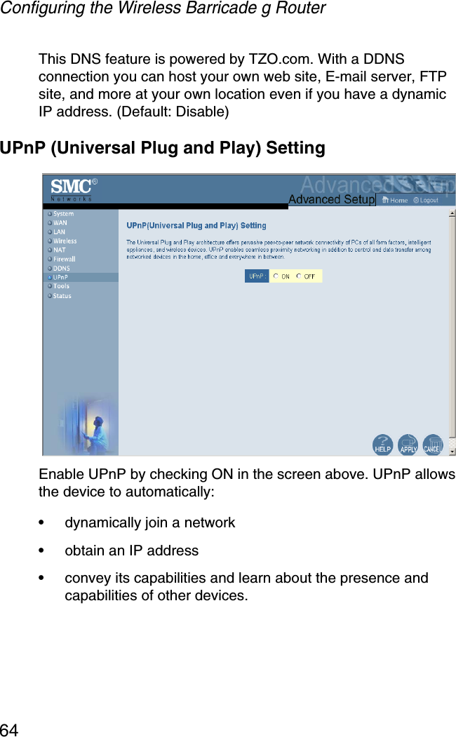 Configuring the Wireless Barricade g Router64This DNS feature is powered by TZO.com. With a DDNS connection you can host your own web site, E-mail server, FTP site, and more at your own location even if you have a dynamic IP address. (Default: Disable)UPnP (Universal Plug and Play) SettingEnable UPnP by checking ON in the screen above. UPnP allows the device to automatically:•dynamically join a network•obtain an IP address•convey its capabilities and learn about the presence and capabilities of other devices. 