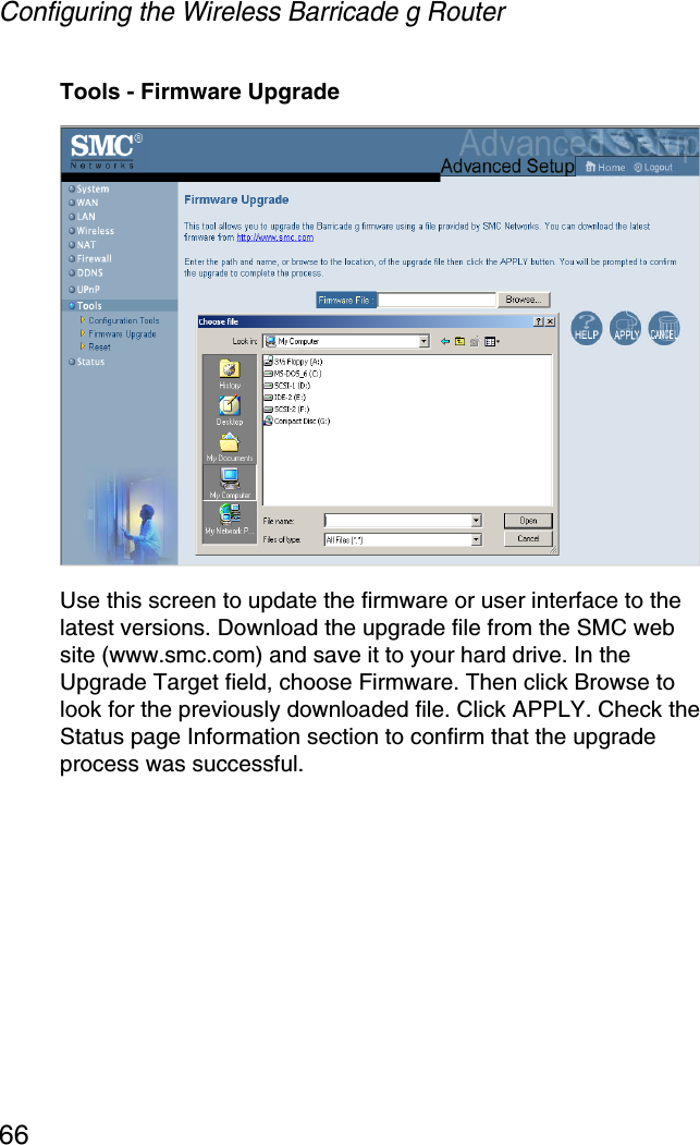 Configuring the Wireless Barricade g Router66Tools - Firmware UpgradeUse this screen to update the firmware or user interface to the latest versions. Download the upgrade file from the SMC web site (www.smc.com) and save it to your hard drive. In the Upgrade Target field, choose Firmware. Then click Browse to look for the previously downloaded file. Click APPLY. Check the Status page Information section to confirm that the upgrade process was successful.