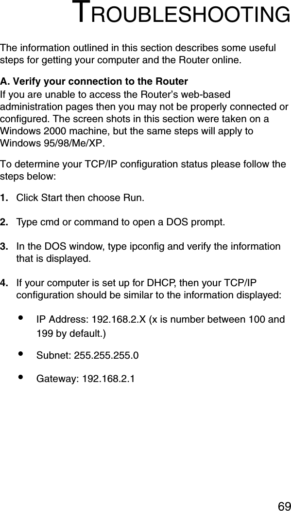 69TROUBLESHOOTINGThe information outlined in this section describes some useful steps for getting your computer and the Router online. A. Verify your connection to the Router If you are unable to access the Router’s web-based administration pages then you may not be properly connected or configured. The screen shots in this section were taken on a Windows 2000 machine, but the same steps will apply to Windows 95/98/Me/XP. To determine your TCP/IP configuration status please follow the steps below: 1. Click Start then choose Run. 2. Type cmd or command to open a DOS prompt. 3. In the DOS window, type ipconfig and verify the information that is displayed. 4. If your computer is set up for DHCP, then your TCP/IP configuration should be similar to the information displayed: •IP Address: 192.168.2.X (x is number between 100 and 199 by default.) •Subnet: 255.255.255.0 •Gateway: 192.168.2.1