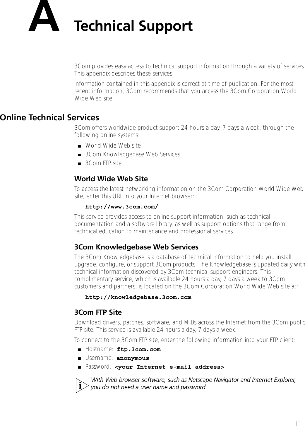 11ATechnical Support3Com provides easy access to technical support information through a variety of services. This appendix describes these services.Information contained in this appendix is correct at time of publication. For the most recent information, 3Com recommends that you access the 3Com Corporation World Wide Web site.Online Technical Services3Com offers worldwide product support 24 hours a day, 7 days a week, through the following online systems:■World Wide Web site■3Com Knowledgebase Web Services■3Com FTP siteWorld Wide Web SiteTo access the latest networking information on the 3Com Corporation World Wide Web site, enter this URL into your Internet browser:http://www.3com.com/This service provides access to online support information, such as technical documentation and a software library, as well as support options that range from technical education to maintenance and professional services.3Com Knowledgebase Web ServicesThe 3Com Knowledgebase is a database of technical information to help you install, upgrade, configure, or support 3Com products. The Knowledgebase is updated daily with technical information discovered by 3Com technical support engineers. This complimentary service, which is available 24 hours a day, 7 days a week to 3Com customers and partners, is located on the 3Com Corporation World Wide Web site at:http://knowledgebase.3com.com3Com FTP SiteDownload drivers, patches, software, and MIBs across the Internet from the 3Com public FTP site. This service is available 24 hours a day, 7 days a week.To connect to the 3Com FTP site, enter the following information into your FTP client:■Hostname: ftp.3com.com■Username: anonymous■Password: &lt;your Internet e-mail address&gt;With Web browser software, such as Netscape Navigator and Internet Explorer, you do not need a user name and password.