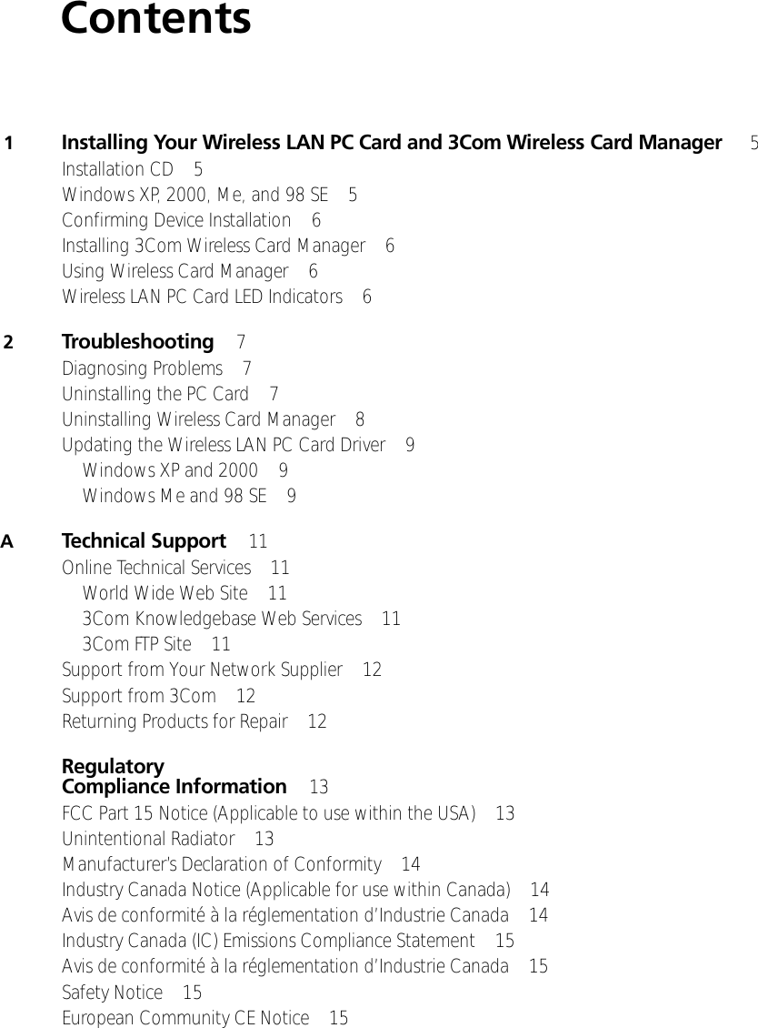 Contents1Installing Your Wireless LAN PC Card and 3Com Wireless Card Manager  5Installation CD 5Windows XP, 2000, Me, and 98 SE 5Confirming Device Installation 6Installing 3Com Wireless Card Manager 6Using Wireless Card Manager 6Wireless LAN PC Card LED Indicators 62Troubleshooting 7Diagnosing Problems 7Uninstalling the PC Card 7Uninstalling Wireless Card Manager 8Updating the Wireless LAN PC Card Driver 9Windows XP and 2000 9Windows Me and 98 SE 9ATechnical Support 11Online Technical Services 11World Wide Web Site 113Com Knowledgebase Web Services 113Com FTP Site 11Support from Your Network Supplier 12Support from 3Com 12Returning Products for Repair 12Regulatory Compliance Information 13FCC Part 15 Notice (Applicable to use within the USA) 13Unintentional Radiator 13Manufacturer’s Declaration of Conformity 14Industry Canada Notice (Applicable for use within Canada) 14Avis de conformité à la réglementation d’Industrie Canada 14Industry Canada (IC) Emissions Compliance Statement 15Avis de conformité à la réglementation d’Industrie Canada 15Safety Notice 15European Community CE Notice 15