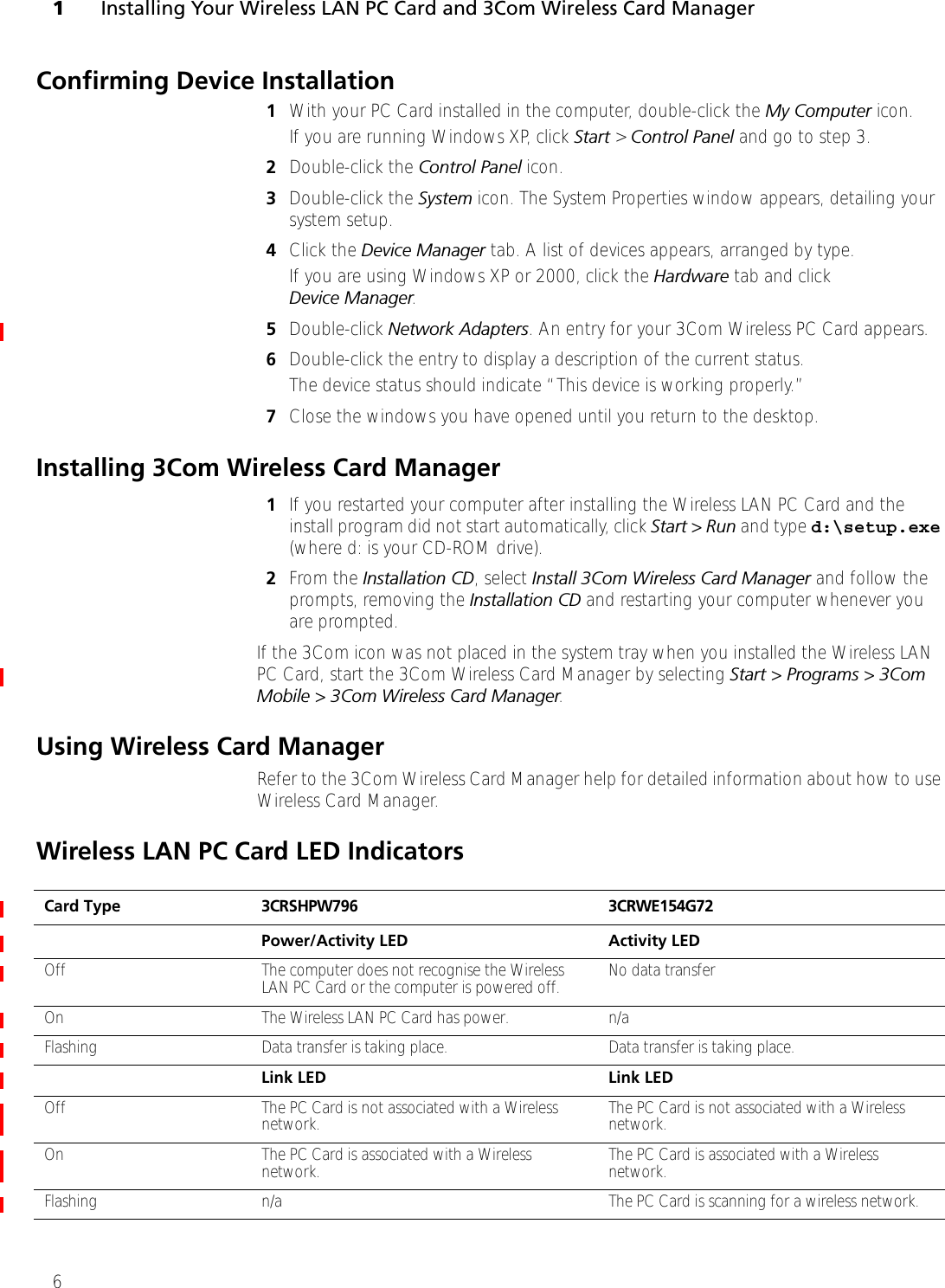 1Installing Your Wireless LAN PC Card and 3Com Wireless Card Manager6Confirming Device Installation1With your PC Card installed in the computer, double-click the My Computer icon. If you are running Windows XP, click Start &gt; Control Panel and go to step 3. 2Double-click the Control Panel icon.3Double-click the System icon. The System Properties window appears, detailing your system setup.4Click the Device Manager tab. A list of devices appears, arranged by type.If you are using Windows XP or 2000, click the Hardware tab and click Device Manager. 5Double-click Network Adapters. An entry for your 3Com Wireless PC Card appears.6Double-click the entry to display a description of the current status. The device status should indicate “This device is working properly.”7Close the windows you have opened until you return to the desktop.Installing 3Com Wireless Card Manager1If you restarted your computer after installing the Wireless LAN PC Card and the install program did not start automatically, click Start &gt; Run and type d:\setup.exe (where d: is your CD-ROM drive).2From the Installation CD, select Install 3Com Wireless Card Manager and follow the prompts, removing the Installation CD and restarting your computer whenever you are prompted. If the 3Com icon was not placed in the system tray when you installed the Wireless LAN PC Card, start the 3Com Wireless Card Manager by selecting Start &gt; Programs &gt; 3Com Mobile &gt; 3Com Wireless Card Manager. Using Wireless Card ManagerRefer to the 3Com Wireless Card Manager help for detailed information about how to use Wireless Card Manager.Wireless LAN PC Card LED IndicatorsCard Type 3CRSHPW796 3CRWE154G72Power/Activity LED Activity LEDOff The computer does not recognise the Wireless LAN PC Card or the computer is powered off. No data transferOn The Wireless LAN PC Card has power.  n/aFlashing Data transfer is taking place. Data transfer is taking place.Link LED Link LEDOff The PC Card is not associated with a Wireless network. The PC Card is not associated with a Wireless network.On The PC Card is associated with a Wireless network. The PC Card is associated with a Wireless network.Flashing n/a The PC Card is scanning for a wireless network.