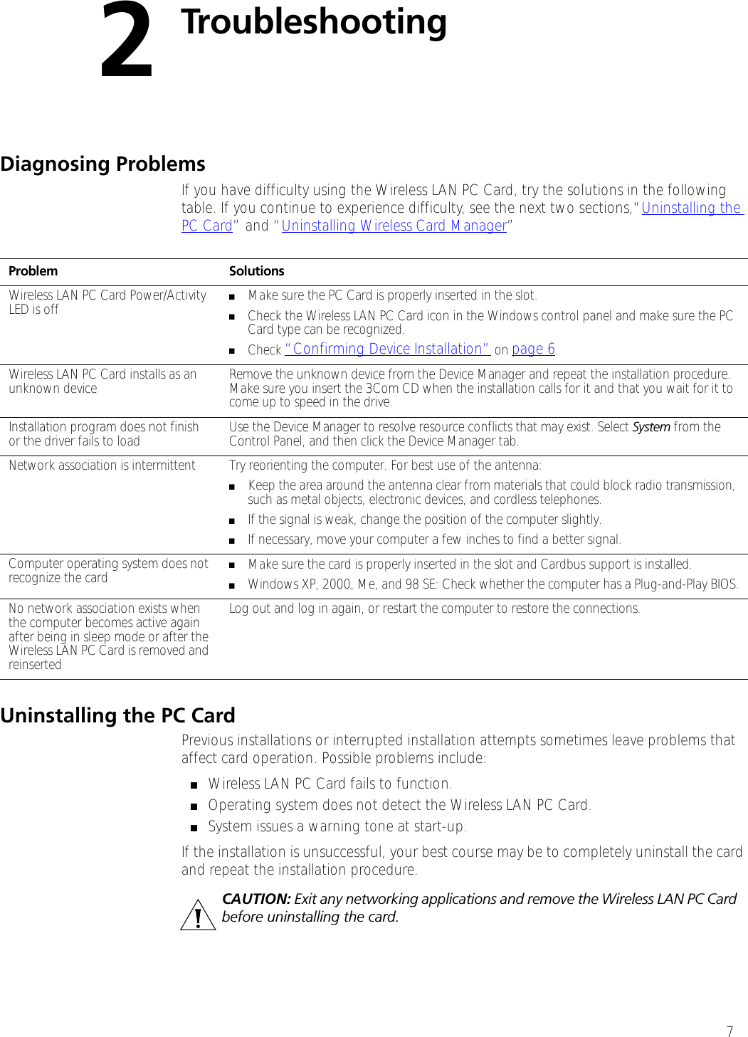 72TroubleshootingDiagnosing ProblemsIf you have difficulty using the Wireless LAN PC Card, try the solutions in the following table. If you continue to experience difficulty, see the next two sections,“Uninstalling the PC Card” and “Uninstalling Wireless Card Manager”Uninstalling the PC CardPrevious installations or interrupted installation attempts sometimes leave problems that affect card operation. Possible problems include:■Wireless LAN PC Card fails to function.■Operating system does not detect the Wireless LAN PC Card.■System issues a warning tone at start-up.If the installation is unsuccessful, your best course may be to completely uninstall the card and repeat the installation procedure.Problem SolutionsWireless LAN PC Card Power/Activity LED is off ■Make sure the PC Card is properly inserted in the slot.■Check the Wireless LAN PC Card icon in the Windows control panel and make sure the PC Card type can be recognized.■Check “Confirming Device Installation” on page 6.Wireless LAN PC Card installs as an unknown device Remove the unknown device from the Device Manager and repeat the installation procedure. Make sure you insert the 3Com CD when the installation calls for it and that you wait for it to come up to speed in the drive. Installation program does not finish or the driver fails to load Use the Device Manager to resolve resource conflicts that may exist. Select System from the Control Panel, and then click the Device Manager tab.Network association is intermittent  Try reorienting the computer. For best use of the antenna:■Keep the area around the antenna clear from materials that could block radio transmission, such as metal objects, electronic devices, and cordless telephones.■If the signal is weak, change the position of the computer slightly.■If necessary, move your computer a few inches to find a better signal. Computer operating system does not recognize the card ■Make sure the card is properly inserted in the slot and Cardbus support is installed.■Windows XP, 2000, Me, and 98 SE: Check whether the computer has a Plug-and-Play BIOS.No network association exists when the computer becomes active again after being in sleep mode or after the Wireless LAN PC Card is removed and reinserted Log out and log in again, or restart the computer to restore the connections.CAUTION: Exit any networking applications and remove the Wireless LAN PC Card before uninstalling the card.