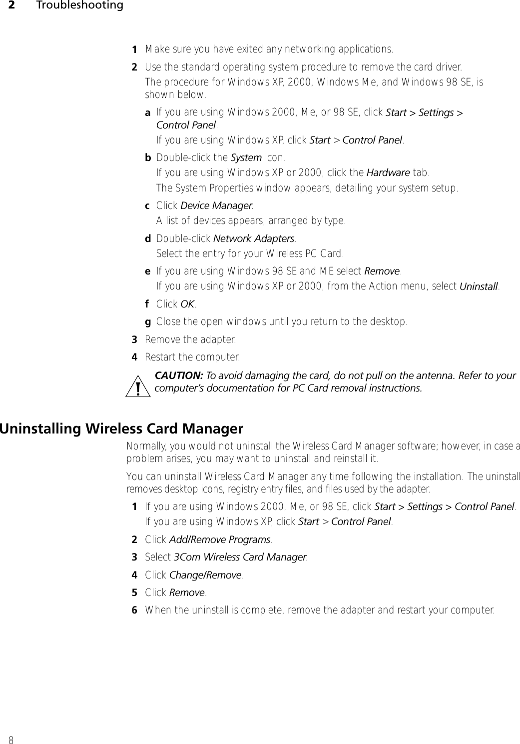 2Troubleshooting81Make sure you have exited any networking applications.2Use the standard operating system procedure to remove the card driver. The procedure for Windows XP, 2000, Windows Me, and Windows 98 SE, is shown below. aIf you are using Windows 2000, Me, or 98 SE, click Start &gt; Settings &gt; Control Panel.If you are using Windows XP, click Start &gt; Control Panel.bDouble-click the System icon. If you are using Windows XP or 2000, click the Hardware tab.The System Properties window appears, detailing your system setup.cClick Device Manager. A list of devices appears, arranged by type.dDouble-click Network Adapters.Select the entry for your Wireless PC Card.eIf you are using Windows 98 SE and ME select Remove.If you are using Windows XP or 2000, from the Action menu, select Uninstall.fClick OK.gClose the open windows until you return to the desktop. 3Remove the adapter.4Restart the computer.Uninstalling Wireless Card ManagerNormally, you would not uninstall the Wireless Card Manager software; however, in case a problem arises, you may want to uninstall and reinstall it. You can uninstall Wireless Card Manager any time following the installation. The uninstall removes desktop icons, registry entry files, and files used by the adapter. 1If you are using Windows 2000, Me, or 98 SE, click Start &gt; Settings &gt; Control Panel.If you are using Windows XP, click Start &gt; Control Panel.2Click Add/Remove Programs.3Select 3Com Wireless Card Manager.4Click Change/Remove.5Click Remove. 6When the uninstall is complete, remove the adapter and restart your computer.CAUTION: To avoid damaging the card, do not pull on the antenna. Refer to your computer’s documentation for PC Card removal instructions.