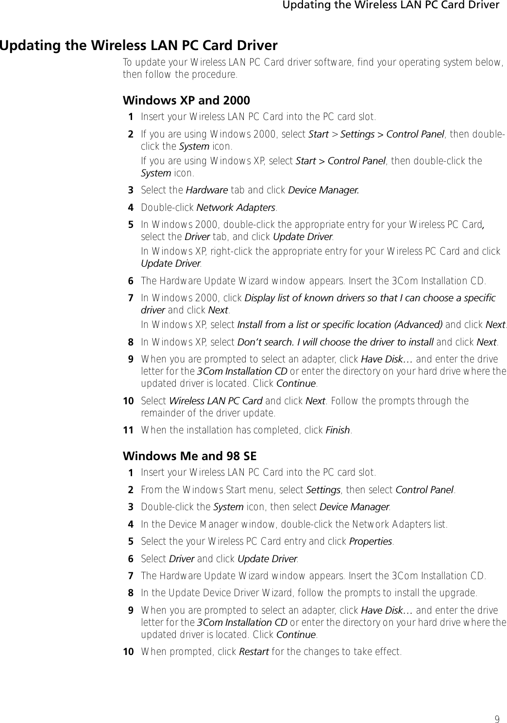 Updating the Wireless LAN PC Card Driver9Updating the Wireless LAN PC Card DriverTo update your Wireless LAN PC Card driver software, find your operating system below, then follow the procedure.Windows XP and 20001Insert your Wireless LAN PC Card into the PC card slot.2If you are using Windows 2000, select Start &gt; Settings &gt; Control Panel, then double-click the System icon.If you are using Windows XP, select Start &gt; Control Panel, then double-click the System icon.3Select the Hardware tab and click Device Manager.4Double-click Network Adapters. 5In Windows 2000, double-click the appropriate entry for your Wireless PC Card, select the Driver tab, and click Update Driver.In Windows XP, right-click the appropriate entry for your Wireless PC Card and click Update Driver.6The Hardware Update Wizard window appears. Insert the 3Com Installation CD.7In Windows 2000, click Display list of known drivers so that I can choose a specific driver and click Next.In Windows XP, select Install from a list or specific location (Advanced) and click Next.8In Windows XP, select Don’t search. I will choose the driver to install and click Next.9When you are prompted to select an adapter, click Have Disk… and enter the drive letter for the 3Com Installation CD or enter the directory on your hard drive where the updated driver is located. Click Continue.10 Select Wireless LAN PC Card and click Next. Follow the prompts through the remainder of the driver update.11 When the installation has completed, click Finish.Windows Me and 98 SE1Insert your Wireless LAN PC Card into the PC card slot.2From the Windows Start menu, select Settings, then select Control Panel.3Double-click the System icon, then select Device Manager.4In the Device Manager window, double-click the Network Adapters list.5Select the your Wireless PC Card entry and click Properties.6Select Driver and click Update Driver.7The Hardware Update Wizard window appears. Insert the 3Com Installation CD.8In the Update Device Driver Wizard, follow the prompts to install the upgrade.9When you are prompted to select an adapter, click Have Disk… and enter the drive letter for the 3Com Installation CD or enter the directory on your hard drive where the updated driver is located. Click Continue.10 When prompted, click Restart for the changes to take effect.