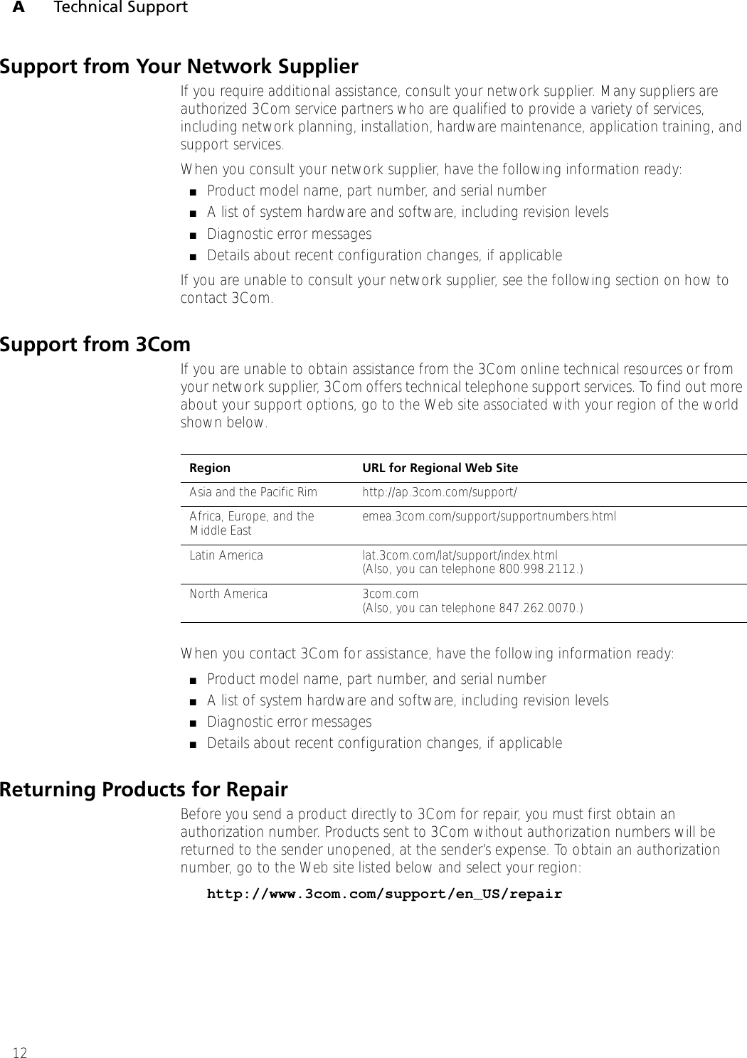 ATechnical Support12Support from Your Network SupplierIf you require additional assistance, consult your network supplier. Many suppliers are authorized 3Com service partners who are qualified to provide a variety of services, including network planning, installation, hardware maintenance, application training, and support services.When you consult your network supplier, have the following information ready:■Product model name, part number, and serial number■A list of system hardware and software, including revision levels■Diagnostic error messages■Details about recent configuration changes, if applicableIf you are unable to consult your network supplier, see the following section on how to contact 3Com.Support from 3ComIf you are unable to obtain assistance from the 3Com online technical resources or from your network supplier, 3Com offers technical telephone support services. To find out more about your support options, go to the Web site associated with your region of the world shown below.When you contact 3Com for assistance, have the following information ready:■Product model name, part number, and serial number■A list of system hardware and software, including revision levels■Diagnostic error messages■Details about recent configuration changes, if applicableReturning Products for RepairBefore you send a product directly to 3Com for repair, you must first obtain an authorization number. Products sent to 3Com without authorization numbers will be returned to the sender unopened, at the sender’s expense. To obtain an authorization number, go to the Web site listed below and select your region:http://www.3com.com/support/en_US/repairRegion URL for Regional Web SiteAsia and the Pacific Rim http://ap.3com.com/support/Africa, Europe, and the Middle East emea.3com.com/support/supportnumbers.htmlLatin America lat.3com.com/lat/support/index.html(Also, you can telephone 800.998.2112.)North America 3com.com(Also, you can telephone 847.262.0070.)