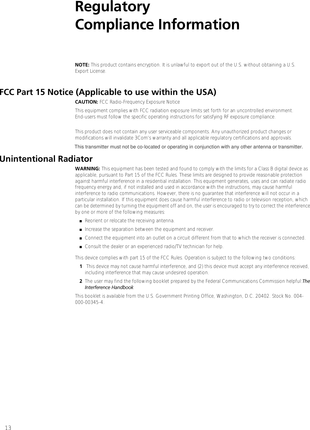 13Regulatory Compliance InformationNOTE: This product contains encryption. It is unlawful to export out of the U.S. without obtaining a U.S. Export License.FCC Part 15 Notice (Applicable to use within the USA)CAUTION: FCC Radio-Frequency Exposure NoticeThis equipment complies with FCC radiation exposure limits set forth for an uncontrolled environment. End-users must follow the specific operating instructions for satisfying RF exposure compliance.This product does not contain any user serviceable components. Any unauthorized product changes or modifications will invalidate 3Com’s warranty and all applicable regulatory certifications and approvals.Unintentional RadiatorWARNING: This equipment has been tested and found to comply with the limits for a Class B digital device as applicable, pursuant to Part 15 of the FCC Rules. These limits are designed to provide reasonable protection against harmful interference in a residential installation. This equipment generates, uses and can radiate radio frequency energy and, if not installed and used in accordance with the instructions, may cause harmful interference to radio communications. However, there is no guarantee that interference will not occur in a particular installation. If this equipment does cause harmful interference to radio or television reception, which can be determined by turning the equipment off and on, the user is encouraged to try to correct the interference by one or more of the following measures:■Reorient or relocate the receiving antenna.■Increase the separation between the equipment and receiver.■Connect the equipment into an outlet on a circuit different from that to which the receiver is connected.■Consult the dealer or an experienced radio/TV technician for help.This device complies with part 15 of the FCC Rules. Operation is subject to the following two conditions: 1 This device may not cause harmful interference, and (2) this device must accept any interference received, including interference that may cause undesired operation.2The user may find the following booklet prepared by the Federal Communications Commission helpful:The Interference HandbookThis booklet is available from the U.S. Government Printing Office, Washington, D.C. 20402. Stock No. 004-000-00345-4. This transmitter must not be co-located or operating in conjunction with any other antenna or transmitter.