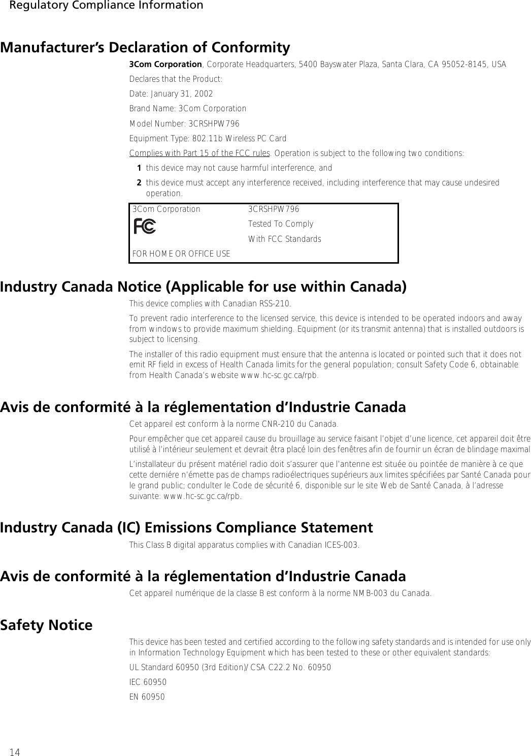 Regulatory Compliance Information14Manufacturer’s Declaration of Conformity3Com Corporation, Corporate Headquarters, 5400 Bayswater Plaza, Santa Clara, CA 95052-8145, USADeclares that the Product:Date: January 31, 2002Brand Name: 3Com CorporationModel Number: 3CRSHPW796Equipment Type: 802.11b Wireless PC CardComplies with Part 15 of the FCC rules. Operation is subject to the following two conditions: 1this device may not cause harmful interference, and 2this device must accept any interference received, including interference that may cause undesired operation.Industry Canada Notice (Applicable for use within Canada)This device complies with Canadian RSS-210. To prevent radio interference to the licensed service, this device is intended to be operated indoors and away from windows to provide maximum shielding. Equipment (or its transmit antenna) that is installed outdoors is subject to licensing.The installer of this radio equipment must ensure that the antenna is located or pointed such that it does not emit RF field in excess of Health Canada limits for the general population; consult Safety Code 6, obtainable from Health Canada’s website www.hc-sc.gc.ca/rpb.Avis de conformité à la réglementation d’Industrie CanadaCet appareil est conform à la norme CNR-210 du Canada.Pour empêcher que cet appareil cause du brouillage au service faisant l’objet d’une licence, cet appareil doit être utilisé à l’intérieur seulement et devrait êtra placé loin des fenêtres afin de fournir un écran de blindage maximal.L’installateur du présent matériel radio doit s’assurer que l’antenne est située ou pointée de manière à ce que cette derniére n’émette pas de champs radioélectriques supérieurs aux limites spécifiées par Santé Canada pour le grand public; condulter le Code de sécurité 6, disponible sur le site Web de Santé Canada, à l’adresse suivante: www.hc-sc.gc.ca/rpb.Industry Canada (IC) Emissions Compliance StatementThis Class B digital apparatus complies with Canadian ICES-003.Avis de conformité à la réglementation d’Industrie CanadaCet appareil numérique de la classe B est conform à la norme NMB-003 du Canada.Safety NoticeThis device has been tested and certified according to the following safety standards and is intended for use only in Information Technology Equipment which has been tested to these or other equivalent standards:UL Standard 60950 (3rd Edition)/ CSA C22.2 No. 60950IEC 60950EN 609503Com Corporation  3CRSHPW796Tested To Comply With FCC StandardsFOR HOME OR OFFICE USE