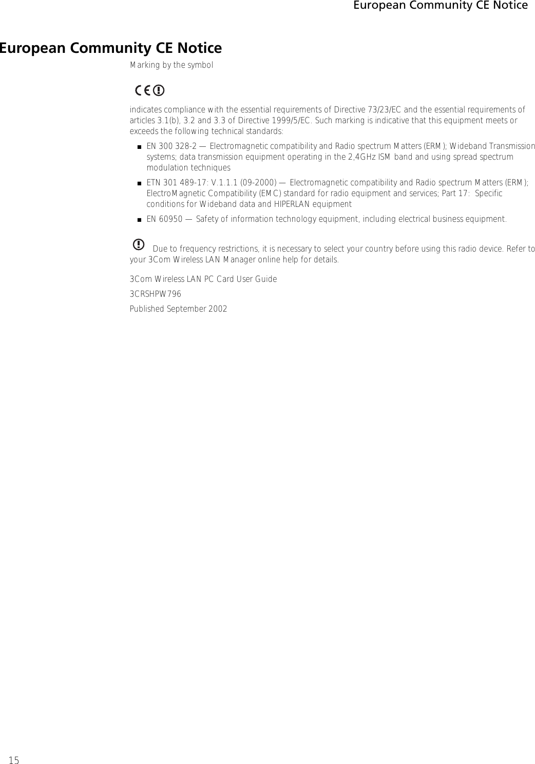 European Community CE Notice15European Community CE NoticeMarking by the symbol  indicates compliance with the essential requirements of Directive 73/23/EC and the essential requirements of articles 3.1(b), 3.2 and 3.3 of Directive 1999/5/EC. Such marking is indicative that this equipment meets or exceeds the following technical standards:■EN 300 328-2 — Electromagnetic compatibility and Radio spectrum Matters (ERM); Wideband Transmission systems; data transmission equipment operating in the 2,4GHz ISM band and using spread spectrum modulation techniques■ETN 301 489-17: V.1.1.1 (09-2000) — Electromagnetic compatibility and Radio spectrum Matters (ERM); ElectroMagnetic Compatibility (EMC) standard for radio equipment and services; Part 17:  Specific conditions for Wideband data and HIPERLAN equipment■EN 60950 — Safety of information technology equipment, including electrical business equipment.Due to frequency restrictions, it is necessary to select your country before using this radio device. Refer to your 3Com Wireless LAN Manager online help for details.3Com Wireless LAN PC Card User Guide3CRSHPW796Published September 2002