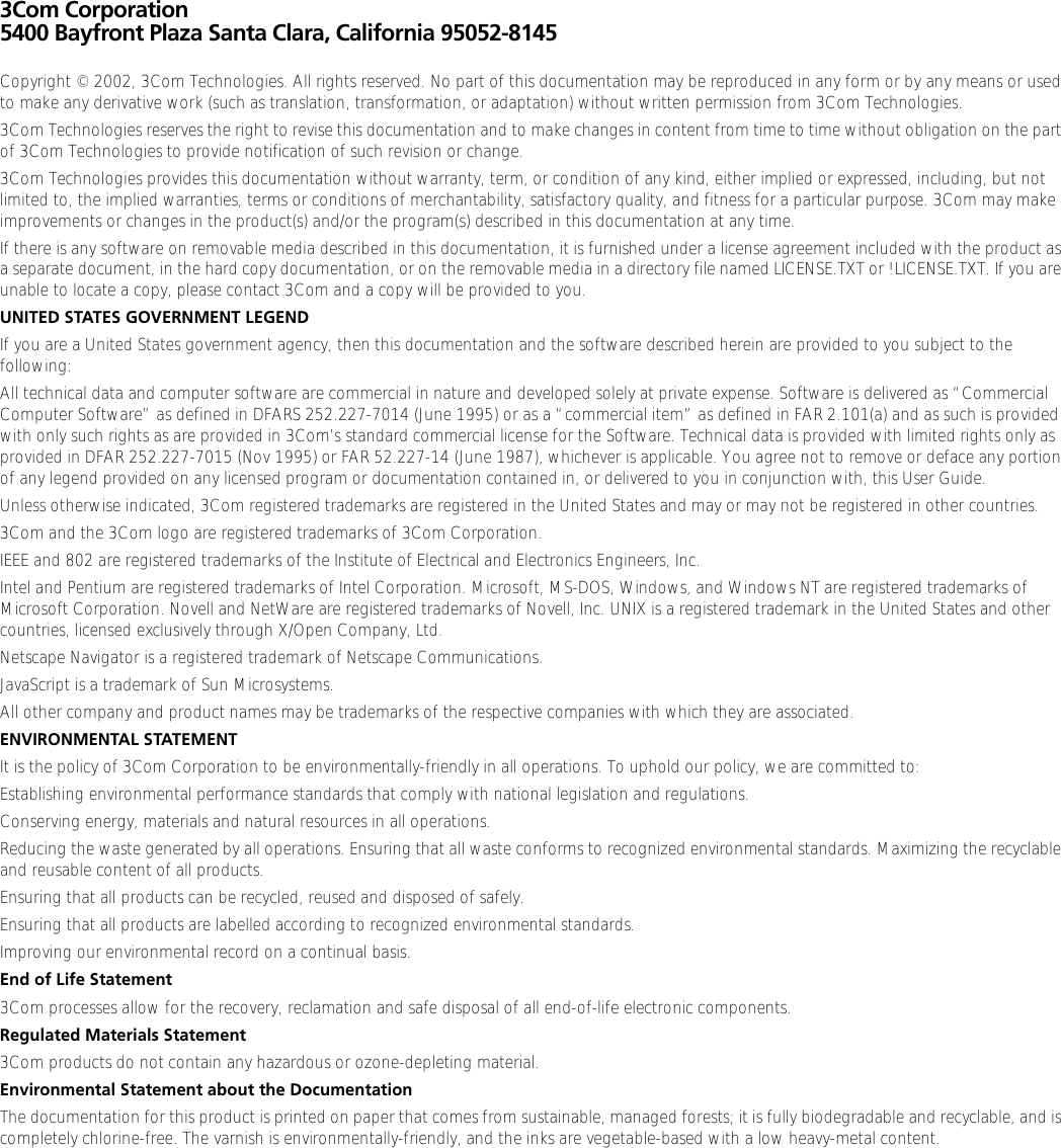 3Com Corporation5400 Bayfront Plaza Santa Clara, California 95052-8145Copyright © 2002, 3Com Technologies. All rights reserved. No part of this documentation may be reproduced in any form or by any means or used to make any derivative work (such as translation, transformation, or adaptation) without written permission from 3Com Technologies.3Com Technologies reserves the right to revise this documentation and to make changes in content from time to time without obligation on the part of 3Com Technologies to provide notification of such revision or change.3Com Technologies provides this documentation without warranty, term, or condition of any kind, either implied or expressed, including, but not limited to, the implied warranties, terms or conditions of merchantability, satisfactory quality, and fitness for a particular purpose. 3Com may make improvements or changes in the product(s) and/or the program(s) described in this documentation at any time.If there is any software on removable media described in this documentation, it is furnished under a license agreement included with the product as a separate document, in the hard copy documentation, or on the removable media in a directory file named LICENSE.TXT or !LICENSE.TXT. If you are unable to locate a copy, please contact 3Com and a copy will be provided to you.UNITED STATES GOVERNMENT LEGENDIf you are a United States government agency, then this documentation and the software described herein are provided to you subject to the following: All technical data and computer software are commercial in nature and developed solely at private expense. Software is delivered as “Commercial Computer Software” as defined in DFARS 252.227-7014 (June 1995) or as a “commercial item” as defined in FAR 2.101(a) and as such is provided with only such rights as are provided in 3Com’s standard commercial license for the Software. Technical data is provided with limited rights only as provided in DFAR 252.227-7015 (Nov 1995) or FAR 52.227-14 (June 1987), whichever is applicable. You agree not to remove or deface any portion of any legend provided on any licensed program or documentation contained in, or delivered to you in conjunction with, this User Guide.Unless otherwise indicated, 3Com registered trademarks are registered in the United States and may or may not be registered in other countries.3Com and the 3Com logo are registered trademarks of 3Com Corporation. IEEE and 802 are registered trademarks of the Institute of Electrical and Electronics Engineers, Inc.Intel and Pentium are registered trademarks of Intel Corporation. Microsoft, MS-DOS, Windows, and Windows NT are registered trademarks of Microsoft Corporation. Novell and NetWare are registered trademarks of Novell, Inc. UNIX is a registered trademark in the United States and other countries, licensed exclusively through X/Open Company, Ltd.Netscape Navigator is a registered trademark of Netscape Communications.JavaScript is a trademark of Sun Microsystems.All other company and product names may be trademarks of the respective companies with which they are associated.ENVIRONMENTAL STATEMENTIt is the policy of 3Com Corporation to be environmentally-friendly in all operations. To uphold our policy, we are committed to:Establishing environmental performance standards that comply with national legislation and regulations.Conserving energy, materials and natural resources in all operations.Reducing the waste generated by all operations. Ensuring that all waste conforms to recognized environmental standards. Maximizing the recyclable and reusable content of all products.Ensuring that all products can be recycled, reused and disposed of safely.Ensuring that all products are labelled according to recognized environmental standards.Improving our environmental record on a continual basis.End of Life Statement3Com processes allow for the recovery, reclamation and safe disposal of all end-of-life electronic components.Regulated Materials Statement3Com products do not contain any hazardous or ozone-depleting material.Environmental Statement about the DocumentationThe documentation for this product is printed on paper that comes from sustainable, managed forests; it is fully biodegradable and recyclable, and is completely chlorine-free. The varnish is environmentally-friendly, and the inks are vegetable-based with a low heavy-metal content.