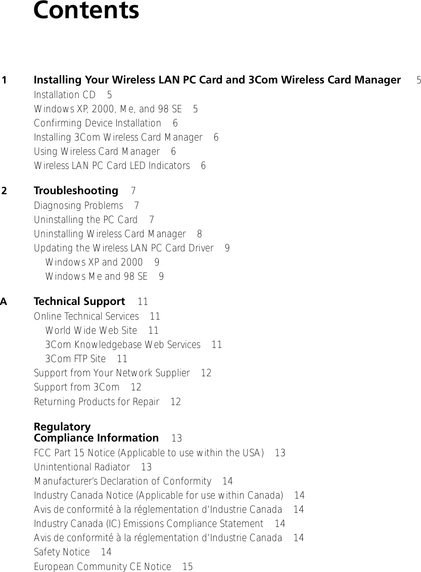 Contents1Installing Your Wireless LAN PC Card and 3Com Wireless Card Manager  5Installation CD 5Windows XP, 2000, Me, and 98 SE 5Confirming Device Installation 6Installing 3Com Wireless Card Manager 6Using Wireless Card Manager 6Wireless LAN PC Card LED Indicators 62Troubleshooting 7Diagnosing Problems 7Uninstalling the PC Card 7Uninstalling Wireless Card Manager 8Updating the Wireless LAN PC Card Driver 9Windows XP and 2000 9Windows Me and 98 SE 9ATechnical Support 11Online Technical Services 11World Wide Web Site 113Com Knowledgebase Web Services 113Com FTP Site 11Support from Your Network Supplier 12Support from 3Com 12Returning Products for Repair 12Regulatory Compliance Information 13FCC Part 15 Notice (Applicable to use within the USA) 13Unintentional Radiator 13Manufacturer’s Declaration of Conformity 14Industry Canada Notice (Applicable for use within Canada) 14Avis de conformité à la réglementation d’Industrie Canada 14Industry Canada (IC) Emissions Compliance Statement 14Avis de conformité à la réglementation d’Industrie Canada 14Safety Notice 14European Community CE Notice 15