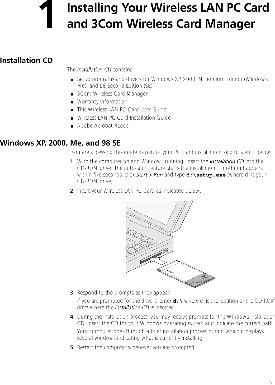 51Installing Your Wireless LAN PC Card and 3Com Wireless Card Manager Installation CD The Installation CD contains:■Setup programs and drivers for Windows XP, 2000, Millennium Edition (Windows Me), and 98 Second Edition (SE).■3Com Wireless Card Manager■Warranty Information■This Wireless LAN PC Card User Guide■Wireless LAN PC Card Installation Guide■Adobe Acrobat ReaderWindows XP, 2000, Me, and 98 SEIf you are accessing this guide as part of your PC Card installation, skip to step 3 below.1With the computer on and Windows running, insert the Installation CD into theCD-ROM drive. The auto-start feature starts the installation. If nothing happens within five seconds, click Start &gt; Run and type d:\setup.exe (where d: is your CD-ROM drive).2Insert your Wireless LAN PC Card as indicated below:3Respond to the prompts as they appear.If you are prompted for the drivers, enter d:\ where d: is the location of the CD-ROM drive where the Installation CD is inserted. 4During the installation process, you may receive prompts for the Windows installation CD. Insert the CD for your Windows operating system and indicate the correct path.Your computer goes through a brief installation process during which it displays several windows indicating what is currently installing.5Restart the computer whenever you are prompted.