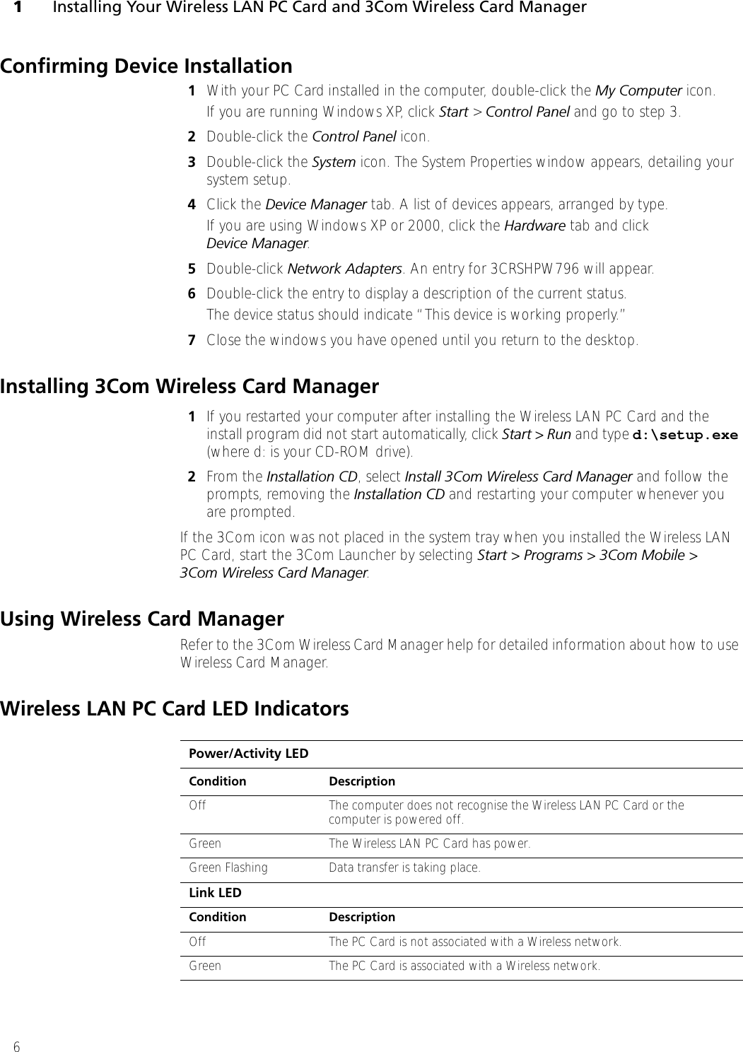 1Installing Your Wireless LAN PC Card and 3Com Wireless Card Manager6Confirming Device Installation1With your PC Card installed in the computer, double-click the My Computer icon. If you are running Windows XP, click Start &gt; Control Panel and go to step 3. 2Double-click the Control Panel icon.3Double-click the System icon. The System Properties window appears, detailing your system setup.4Click the Device Manager tab. A list of devices appears, arranged by type.If you are using Windows XP or 2000, click the Hardware tab and click Device Manager. 5Double-click Network Adapters. An entry for 3CRSHPW796 will appear.6Double-click the entry to display a description of the current status. The device status should indicate “This device is working properly.”7Close the windows you have opened until you return to the desktop.Installing 3Com Wireless Card Manager1If you restarted your computer after installing the Wireless LAN PC Card and the install program did not start automatically, click Start &gt; Run and type d:\setup.exe (where d: is your CD-ROM drive).2From the Installation CD, select Install 3Com Wireless Card Manager and follow the prompts, removing the Installation CD and restarting your computer whenever you are prompted. If the 3Com icon was not placed in the system tray when you installed the Wireless LAN PC Card, start the 3Com Launcher by selecting Start &gt; Programs &gt; 3Com Mobile &gt; 3Com Wireless Card Manager. Using Wireless Card ManagerRefer to the 3Com Wireless Card Manager help for detailed information about how to use Wireless Card Manager.Wireless LAN PC Card LED IndicatorsPower/Activity LEDCondition DescriptionOff The computer does not recognise the Wireless LAN PC Card or the computer is powered off.Green The Wireless LAN PC Card has power. Green Flashing Data transfer is taking place.Link LEDCondition DescriptionOff The PC Card is not associated with a Wireless network.Green The PC Card is associated with a Wireless network.