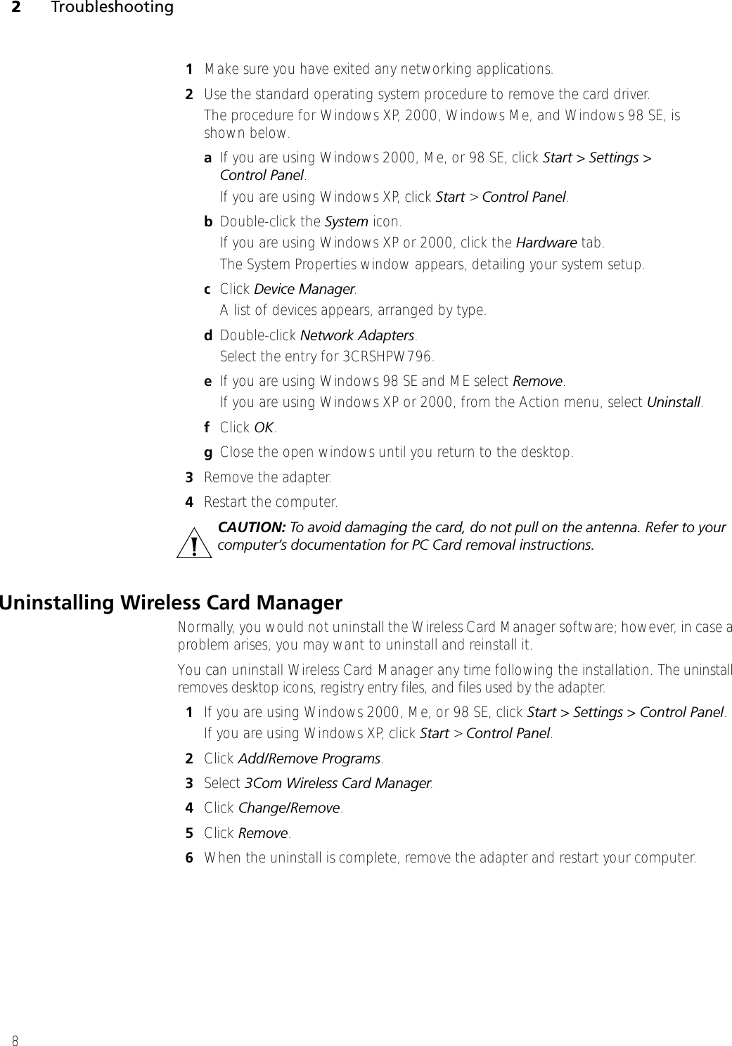 2Troubleshooting81Make sure you have exited any networking applications.2Use the standard operating system procedure to remove the card driver. The procedure for Windows XP, 2000, Windows Me, and Windows 98 SE, is shown below. aIf you are using Windows 2000, Me, or 98 SE, click Start &gt; Settings &gt; Control Panel.If you are using Windows XP, click Start &gt; Control Panel.bDouble-click the System icon. If you are using Windows XP or 2000, click the Hardware tab.The System Properties window appears, detailing your system setup.cClick Device Manager. A list of devices appears, arranged by type.dDouble-click Network Adapters.Select the entry for 3CRSHPW796.eIf you are using Windows 98 SE and ME select Remove.If you are using Windows XP or 2000, from the Action menu, select Uninstall.fClick OK.gClose the open windows until you return to the desktop. 3Remove the adapter.4Restart the computer.Uninstalling Wireless Card ManagerNormally, you would not uninstall the Wireless Card Manager software; however, in case a problem arises, you may want to uninstall and reinstall it. You can uninstall Wireless Card Manager any time following the installation. The uninstall removes desktop icons, registry entry files, and files used by the adapter. 1If you are using Windows 2000, Me, or 98 SE, click Start &gt; Settings &gt; Control Panel.If you are using Windows XP, click Start &gt; Control Panel.2Click Add/Remove Programs.3Select 3Com Wireless Card Manager.4Click Change/Remove.5Click Remove. 6When the uninstall is complete, remove the adapter and restart your computer.CAUTION: To avoid damaging the card, do not pull on the antenna. Refer to your computer’s documentation for PC Card removal instructions.