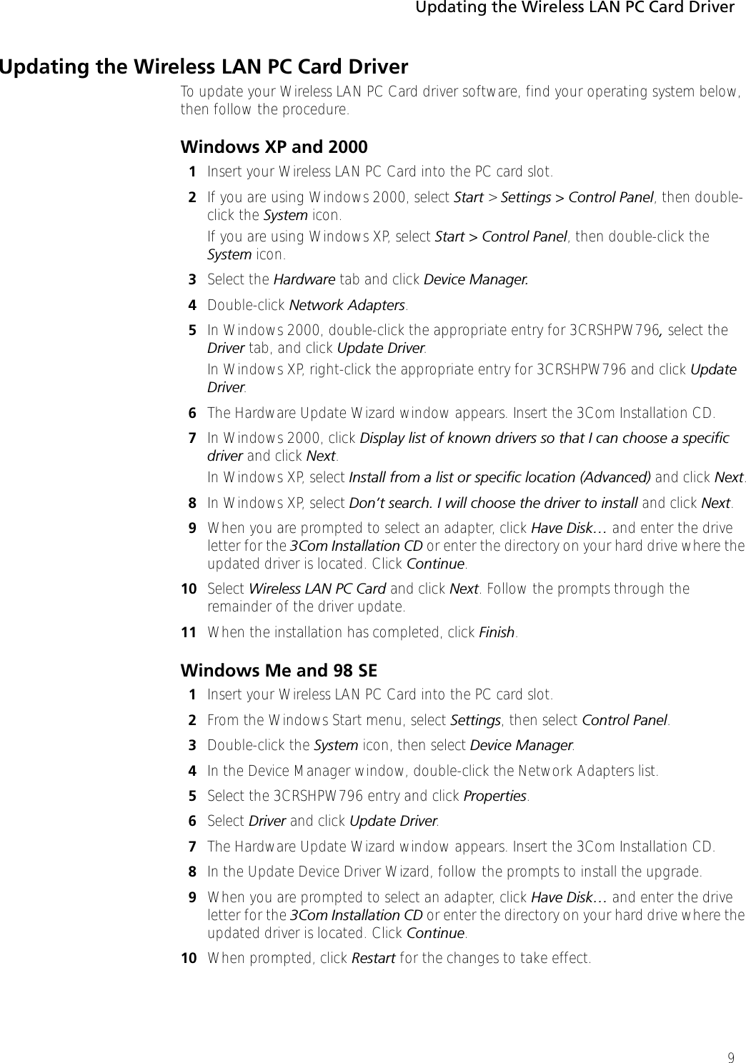 Updating the Wireless LAN PC Card Driver9Updating the Wireless LAN PC Card DriverTo update your Wireless LAN PC Card driver software, find your operating system below, then follow the procedure.Windows XP and 20001Insert your Wireless LAN PC Card into the PC card slot.2If you are using Windows 2000, select Start &gt; Settings &gt; Control Panel, then double-click the System icon.If you are using Windows XP, select Start &gt; Control Panel, then double-click the System icon.3Select the Hardware tab and click Device Manager.4Double-click Network Adapters. 5In Windows 2000, double-click the appropriate entry for 3CRSHPW796, select the Driver tab, and click Update Driver.In Windows XP, right-click the appropriate entry for 3CRSHPW796 and click Update Driver.6The Hardware Update Wizard window appears. Insert the 3Com Installation CD.7In Windows 2000, click Display list of known drivers so that I can choose a specific driver and click Next.In Windows XP, select Install from a list or specific location (Advanced) and click Next.8In Windows XP, select Don’t search. I will choose the driver to install and click Next.9When you are prompted to select an adapter, click Have Disk… and enter the drive letter for the 3Com Installation CD or enter the directory on your hard drive where the updated driver is located. Click Continue.10 Select Wireless LAN PC Card and click Next. Follow the prompts through the remainder of the driver update.11 When the installation has completed, click Finish.Windows Me and 98 SE1Insert your Wireless LAN PC Card into the PC card slot.2From the Windows Start menu, select Settings, then select Control Panel.3Double-click the System icon, then select Device Manager.4In the Device Manager window, double-click the Network Adapters list.5Select the 3CRSHPW796 entry and click Properties.6Select Driver and click Update Driver.7The Hardware Update Wizard window appears. Insert the 3Com Installation CD.8In the Update Device Driver Wizard, follow the prompts to install the upgrade.9When you are prompted to select an adapter, click Have Disk… and enter the drive letter for the 3Com Installation CD or enter the directory on your hard drive where the updated driver is located. Click Continue.10 When prompted, click Restart for the changes to take effect.
