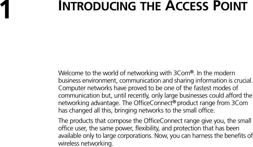 1INTRODUCING THE ACCESS POINTWelcome to the world of networking with 3Com®. In the modern business environment, communication and sharing information is crucial. Computer networks have proved to be one of the fastest modes of communication but, until recently, only large businesses could afford the networking advantage. The OfficeConnect® product range from 3Com has changed all this, bringing networks to the small office.The products that compose the OfficeConnect range give you, the small office user, the same power, flexibility, and protection that has been available only to large corporations. Now, you can harness the benefits of wireless networking.