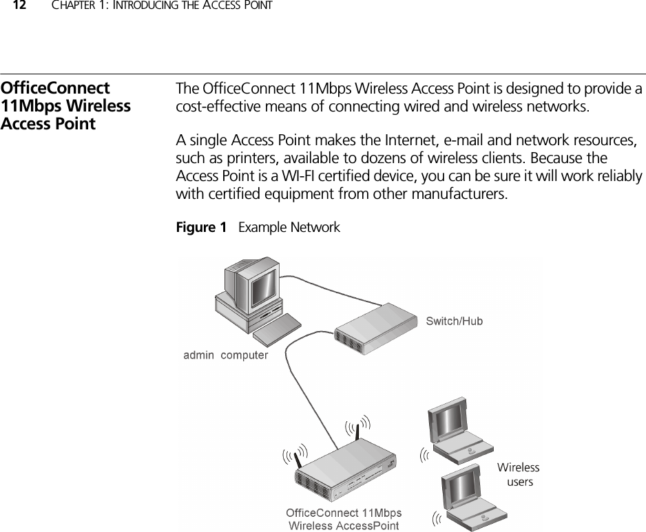 12 CHAPTER 1: INTRODUCING THE ACCESS POINTOfficeConnect 11Mbps Wireless Access PointThe OfficeConnect 11Mbps Wireless Access Point is designed to provide a cost-effective means of connecting wired and wireless networks. A single Access Point makes the Internet, e-mail and network resources, such as printers, available to dozens of wireless clients. Because the Access Point is a WI-FI certified device, you can be sure it will work reliably with certified equipment from other manufacturers.Figure 1   Example Network 
