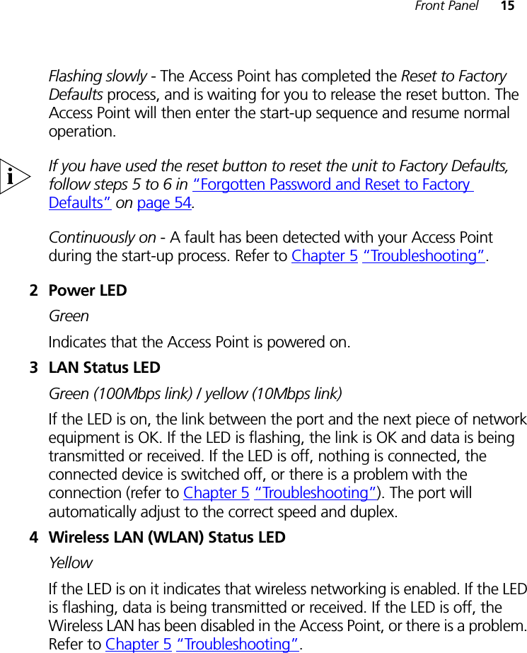 Front Panel 15Flashing slowly - The Access Point has completed the Reset to Factory Defaults process, and is waiting for you to release the reset button. The Access Point will then enter the start-up sequence and resume normal operation.If you have used the reset button to reset the unit to Factory Defaults, follow steps 5 to 6 in “Forgotten Password and Reset to Factory Defaults” on page 54.Continuously on - A fault has been detected with your Access Point during the start-up process. Refer to Chapter 5 “Troubleshooting”.2Power LEDGreenIndicates that the Access Point is powered on.3 LAN Status LEDGreen (100Mbps link) / yellow (10Mbps link)If the LED is on, the link between the port and the next piece of network equipment is OK. If the LED is flashing, the link is OK and data is being transmitted or received. If the LED is off, nothing is connected, the connected device is switched off, or there is a problem with the connection (refer to Chapter 5 “Troubleshooting”). The port will automatically adjust to the correct speed and duplex.4 Wireless LAN (WLAN) Status LED YellowIf the LED is on it indicates that wireless networking is enabled. If the LED is flashing, data is being transmitted or received. If the LED is off, the Wireless LAN has been disabled in the Access Point, or there is a problem. Refer to Chapter 5 “Troubleshooting”.