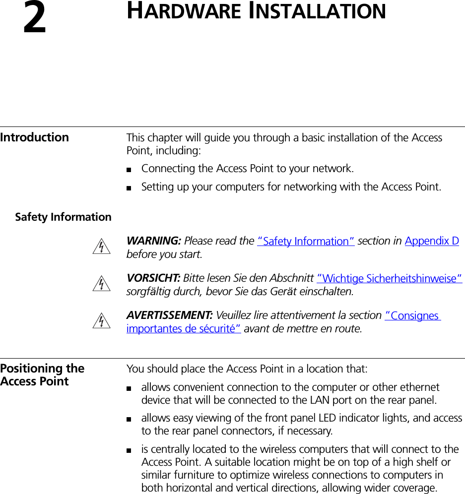 2HARDWARE INSTALLATIONIntroduction This chapter will guide you through a basic installation of the Access Point, including:■Connecting the Access Point to your network.■Setting up your computers for networking with the Access Point.Safety InformationWARNING: Please read the “Safety Information” section in Appendix D before you start.VORSICHT: Bitte lesen Sie den Abschnitt “Wichtige Sicherheitshinweise” sorgfältig durch, bevor Sie das Gerät einschalten.AVERTISSEMENT: Veuillez lire attentivement la section “Consignes importantes de sécurité” avant de mettre en route.Positioning the Access PointYou should place the Access Point in a location that:■allows convenient connection to the computer or other ethernet device that will be connected to the LAN port on the rear panel.■allows easy viewing of the front panel LED indicator lights, and access to the rear panel connectors, if necessary.■is centrally located to the wireless computers that will connect to the Access Point. A suitable location might be on top of a high shelf or similar furniture to optimize wireless connections to computers in both horizontal and vertical directions, allowing wider coverage.