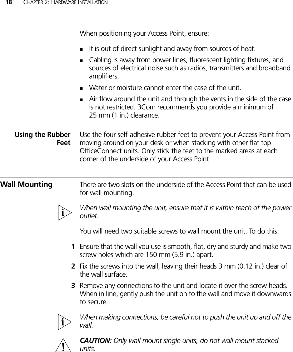 18 CHAPTER 2: HARDWARE INSTALLATIONWhen positioning your Access Point, ensure:■It is out of direct sunlight and away from sources of heat.■Cabling is away from power lines, fluorescent lighting fixtures, and sources of electrical noise such as radios, transmitters and broadband amplifiers.■Water or moisture cannot enter the case of the unit.■Air flow around the unit and through the vents in the side of the case is not restricted. 3Com recommends you provide a minimum of 25 mm (1 in.) clearance.Using the RubberFeetUse the four self-adhesive rubber feet to prevent your Access Point from moving around on your desk or when stacking with other flat top OfficeConnect units. Only stick the feet to the marked areas at each corner of the underside of your Access Point.Wall Mounting There are two slots on the underside of the Access Point that can be used for wall mounting. When wall mounting the unit, ensure that it is within reach of the power outlet.You will need two suitable screws to wall mount the unit. To do this:1Ensure that the wall you use is smooth, flat, dry and sturdy and make two screw holes which are 150 mm (5.9 in.) apart.2Fix the screws into the wall, leaving their heads 3 mm (0.12 in.) clear of the wall surface.3Remove any connections to the unit and locate it over the screw heads. When in line, gently push the unit on to the wall and move it downwards to secure. When making connections, be careful not to push the unit up and off the wall.CAUTION: Only wall mount single units, do not wall mount stacked units.