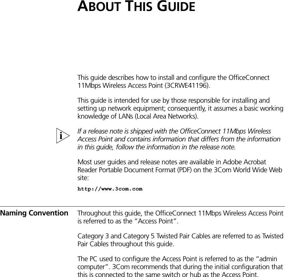 ABOUT THIS GUIDEThis guide describes how to install and configure the OfficeConnect 11Mbps Wireless Access Point (3CRWE41196). This guide is intended for use by those responsible for installing and setting up network equipment; consequently, it assumes a basic working knowledge of LANs (Local Area Networks).If a release note is shipped with the OfficeConnect 11Mbps Wireless Access Point and contains information that differs from the information in this guide, follow the information in the release note.Most user guides and release notes are available in Adobe Acrobat Reader Portable Document Format (PDF) on the 3Com World Wide Web site:http://www.3com.comNaming Convention Throughout this guide, the OfficeConnect 11Mbps Wireless Access Point is referred to as the “Access Point”.Category 3 and Category 5 Twisted Pair Cables are referred to as Twisted Pair Cables throughout this guide.The PC used to configure the Access Point is referred to as the “admin computer”. 3Com recommends that during the initial configuration that this is connected to the same switch or hub as the Access Point.