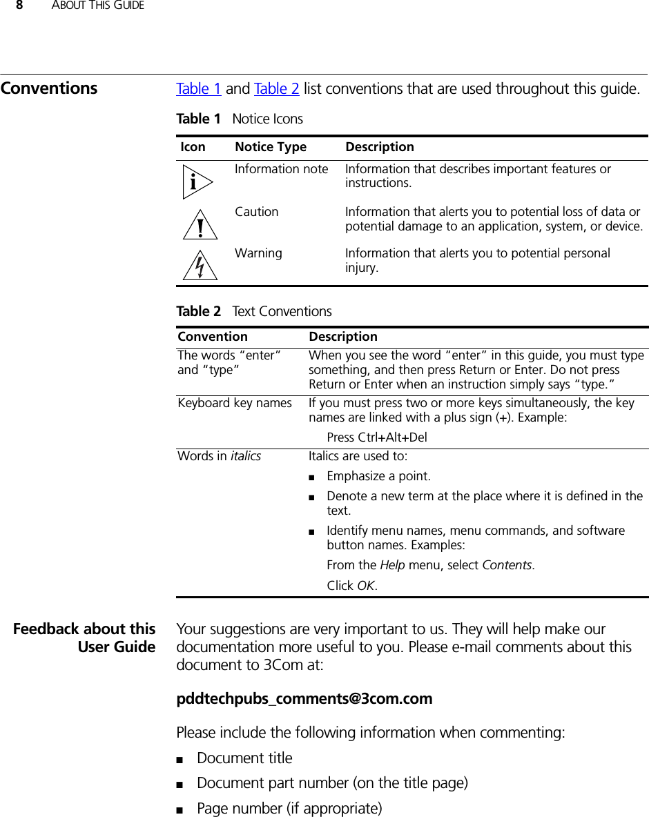 8ABOUT THIS GUIDEConventions Table 1 and Tabl e 2 list conventions that are used throughout this guide.Feedback about thisUser GuideYour suggestions are very important to us. They will help make our documentation more useful to you. Please e-mail comments about this document to 3Com at:pddtechpubs_comments@3com.comPlease include the following information when commenting:■Document title■Document part number (on the title page)■Page number (if appropriate)Table 1   Notice IconsIcon Notice Type DescriptionInformation note Information that describes important features or instructions.Caution Information that alerts you to potential loss of data or potential damage to an application, system, or device.Warning Information that alerts you to potential personal injury.Table 2   Text ConventionsConvention DescriptionThe words “enter” and “type”When you see the word “enter” in this guide, you must type something, and then press Return or Enter. Do not press Return or Enter when an instruction simply says “type.”Keyboard key names If you must press two or more keys simultaneously, the key names are linked with a plus sign (+). Example:Press Ctrl+Alt+Del Words in italics Italics are used to:■Emphasize a point.■Denote a new term at the place where it is defined in the text.■Identify menu names, menu commands, and software button names. Examples:From the Help menu, select Contents.Click OK.