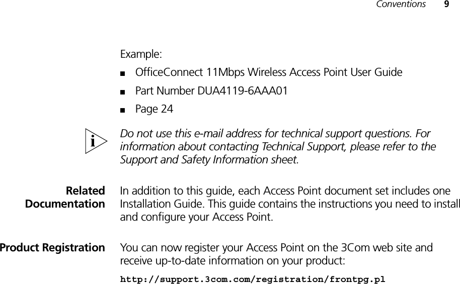 Conventions 9Example:■OfficeConnect 11Mbps Wireless Access Point User Guide■Part Number DUA4119-6AAA01■Page 24Do not use this e-mail address for technical support questions. For information about contacting Technical Support, please refer to the Support and Safety Information sheet.RelatedDocumentationIn addition to this guide, each Access Point document set includes one Installation Guide. This guide contains the instructions you need to install and configure your Access Point.Product Registration You can now register your Access Point on the 3Com web site and receive up-to-date information on your product:http://support.3com.com/registration/frontpg.pl