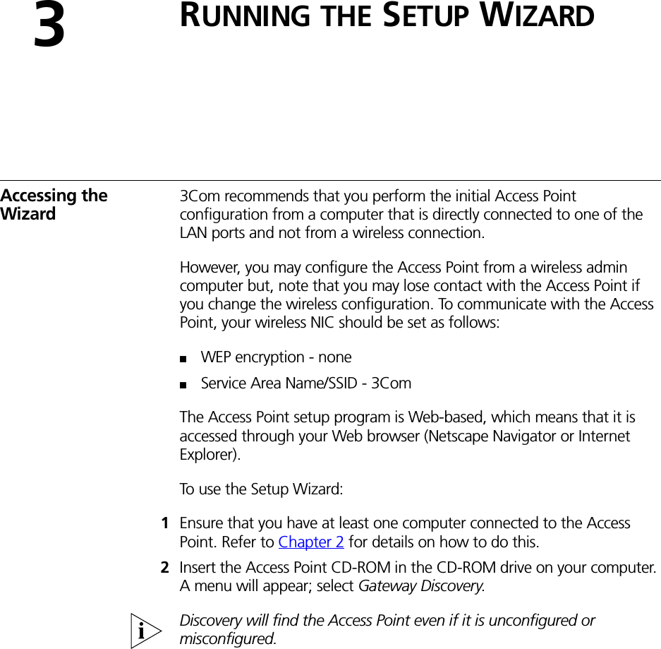 3RUNNING THE SETUP WIZARDAccessing the Wizard3Com recommends that you perform the initial Access Point configuration from a computer that is directly connected to one of the LAN ports and not from a wireless connection. However, you may configure the Access Point from a wireless admin computer but, note that you may lose contact with the Access Point if you change the wireless configuration. To communicate with the Access Point, your wireless NIC should be set as follows:■WEP encryption - none■Service Area Name/SSID - 3ComThe Access Point setup program is Web-based, which means that it is accessed through your Web browser (Netscape Navigator or Internet Explorer). To use the Setup Wizard:1Ensure that you have at least one computer connected to the Access Point. Refer to Chapter 2 for details on how to do this.2Insert the Access Point CD-ROM in the CD-ROM drive on your computer. A menu will appear; select Gateway Discovery.Discovery will find the Access Point even if it is unconfigured or misconfigured.