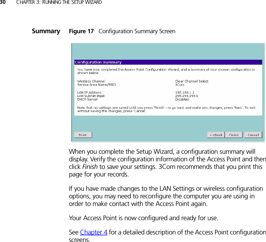 30 CHAPTER 3: RUNNING THE SETUP WIZARDSummary Figure 17   Configuration Summary ScreenWhen you complete the Setup Wizard, a configuration summary will display. Verify the configuration information of the Access Point and then click Finish to save your settings. 3Com recommends that you print this page for your records.If you have made changes to the LAN Settings or wireless configuration options, you may need to reconfigure the computer you are using in order to make contact with the Access Point again.Your Access Point is now configured and ready for use.See Chapter 4 for a detailed description of the Access Point configuration screens.