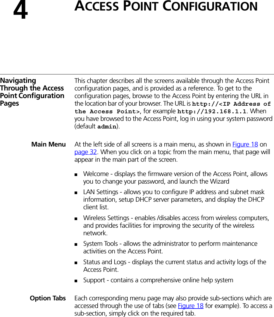 4ACCESS POINT CONFIGURATIONNavigating Through the Access Point Configuration PagesThis chapter describes all the screens available through the Access Point configuration pages, and is provided as a reference. To get to the configuration pages, browse to the Access Point by entering the URL in the location bar of your browser. The URL is http://&lt;IP Address of the Access Point&gt;, for example http://192.168.1.1. When you have browsed to the Access Point, log in using your system password (default admin).Main Menu At the left side of all screens is a main menu, as shown in Figure 18 on page 32. When you click on a topic from the main menu, that page will appear in the main part of the screen.■Welcome - displays the firmware version of the Access Point, allows you to change your password, and launch the Wizard■LAN Settings - allows you to configure IP address and subnet mask information, setup DHCP server parameters, and display the DHCP client list.■Wireless Settings - enables /disables access from wireless computers, and provides facilities for improving the security of the wireless network.■System Tools - allows the administrator to perform maintenance activities on the Access Point.■Status and Logs - displays the current status and activity logs of the Access Point.■Support - contains a comprehensive online help systemOption Tabs Each corresponding menu page may also provide sub-sections which are accessed through the use of tabs (see Figure 18 for example). To access a sub-section, simply click on the required tab.