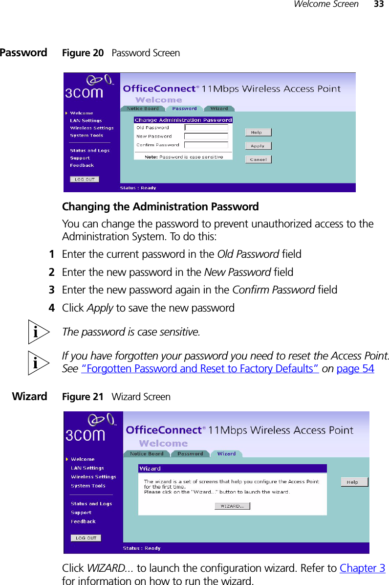 Welcome Screen 33Password Figure 20   Password ScreenChanging the Administration PasswordYou can change the password to prevent unauthorized access to the Administration System. To do this:1Enter the current password in the Old Password field 2Enter the new password in the New Password field 3Enter the new password again in the Confirm Password field 4Click Apply to save the new password The password is case sensitive.If you have forgotten your password you need to reset the Access Point. See “Forgotten Password and Reset to Factory Defaults” on page 54Wizard Figure 21   Wizard ScreenClick WIZARD... to launch the configuration wizard. Refer to Chapter 3 for information on how to run the wizard.