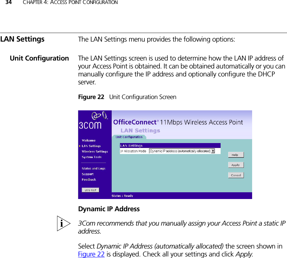 34 CHAPTER 4: ACCESS POINT CONFIGURATIONLAN Settings The LAN Settings menu provides the following options:Unit Configuration The LAN Settings screen is used to determine how the LAN IP address of your Access Point is obtained. It can be obtained automatically or you can manually configure the IP address and optionally configure the DHCP server.Figure 22   Unit Configuration ScreenDynamic IP Address3Com recommends that you manually assign your Access Point a static IP address.Select Dynamic IP Address (automatically allocated) the screen shown in Figure 22 is displayed. Check all your settings and click Apply.