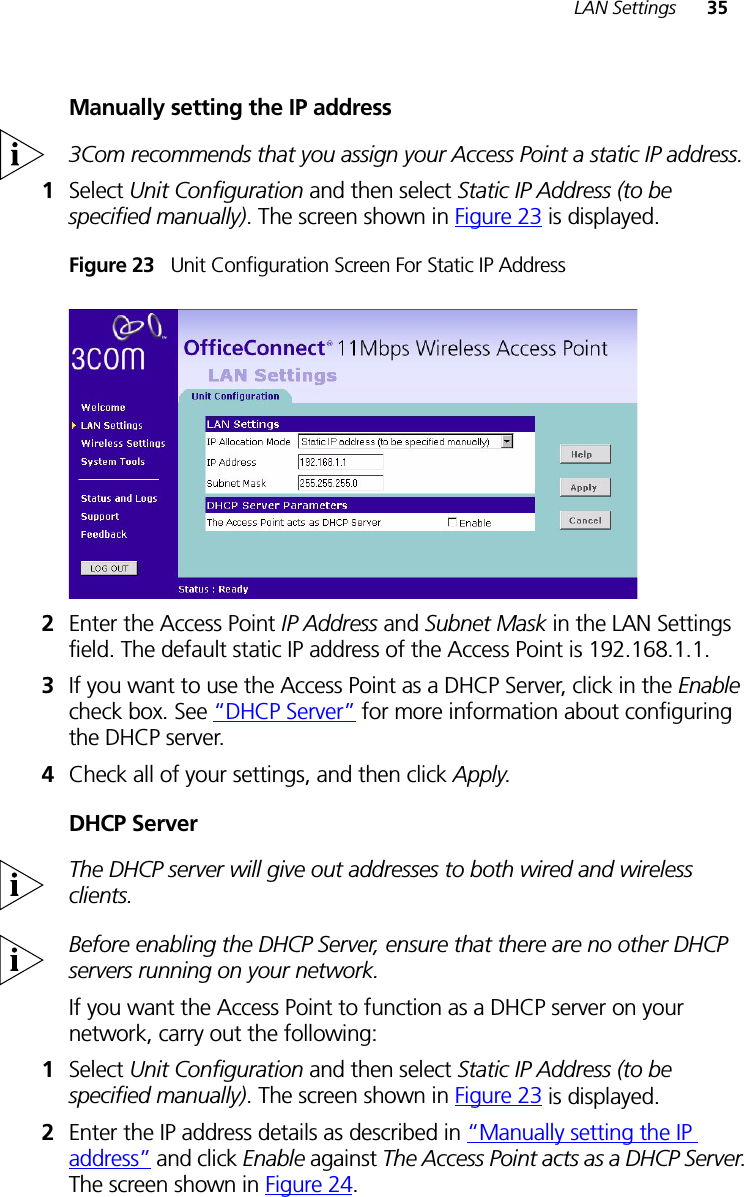 LAN Settings 35Manually setting the IP address3Com recommends that you assign your Access Point a static IP address.1Select Unit Configuration and then select Static IP Address (to be specified manually). The screen shown in Figure 23 is displayed.Figure 23   Unit Configuration Screen For Static IP Address2Enter the Access Point IP Address and Subnet Mask in the LAN Settings field. The default static IP address of the Access Point is 192.168.1.1.3If you want to use the Access Point as a DHCP Server, click in the Enable check box. See “DHCP Server” for more information about configuring the DHCP server.4Check all of your settings, and then click Apply.DHCP ServerThe DHCP server will give out addresses to both wired and wireless clients.Before enabling the DHCP Server, ensure that there are no other DHCP servers running on your network.If you want the Access Point to function as a DHCP server on your network, carry out the following:1Select Unit Configuration and then select Static IP Address (to be specified manually). The screen shown in Figure 23 is displayed.2Enter the IP address details as described in “Manually setting the IP address” and click Enable against The Access Point acts as a DHCP Server. The screen shown in Figure 24.