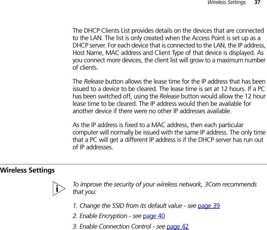 Wireless Settings 37The DHCP Clients List provides details on the devices that are connected to the LAN. The list is only created when the Access Point is set up as a DHCP server. For each device that is connected to the LAN, the IP address, Host Name, MAC address and Client Type of that device is displayed. As you connect more devices, the client list will grow to a maximum number of clients. The Release button allows the lease time for the IP address that has been issued to a device to be cleared. The lease time is set at 12 hours. If a PC has been switched off, using the Release button would allow the 12 hour lease time to be cleared. The IP address would then be available for another device if there were no other IP addresses available. As the IP address is fixed to a MAC address, then each particular computer will normally be issued with the same IP address. The only time that a PC will get a different IP address is if the DHCP server has run out of IP addresses.Wireless SettingsTo improve the security of your wireless network, 3Com recommends that you:1. Change the SSID from its default value - see page 392. Enable Encryption - see page 403. Enable Connection Control - see page 42