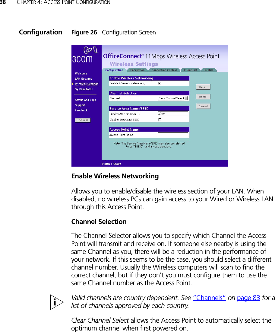 38 CHAPTER 4: ACCESS POINT CONFIGURATIONConfiguration Figure 26   Configuration ScreenEnable Wireless NetworkingAllows you to enable/disable the wireless section of your LAN. When disabled, no wireless PCs can gain access to your Wired or Wireless LAN through this Access Point.Channel SelectionThe Channel Selector allows you to specify which Channel the Access Point will transmit and receive on. If someone else nearby is using the same Channel as you, there will be a reduction in the performance of your network. If this seems to be the case, you should select a different channel number. Usually the Wireless computers will scan to find the correct channel, but if they don&apos;t you must configure them to use the same Channel number as the Access Point.Valid channels are country dependent. See “Channels” on page 83 for a list of channels approved by each country.Clear Channel Select allows the Access Point to automatically select the optimum channel when first powered on.